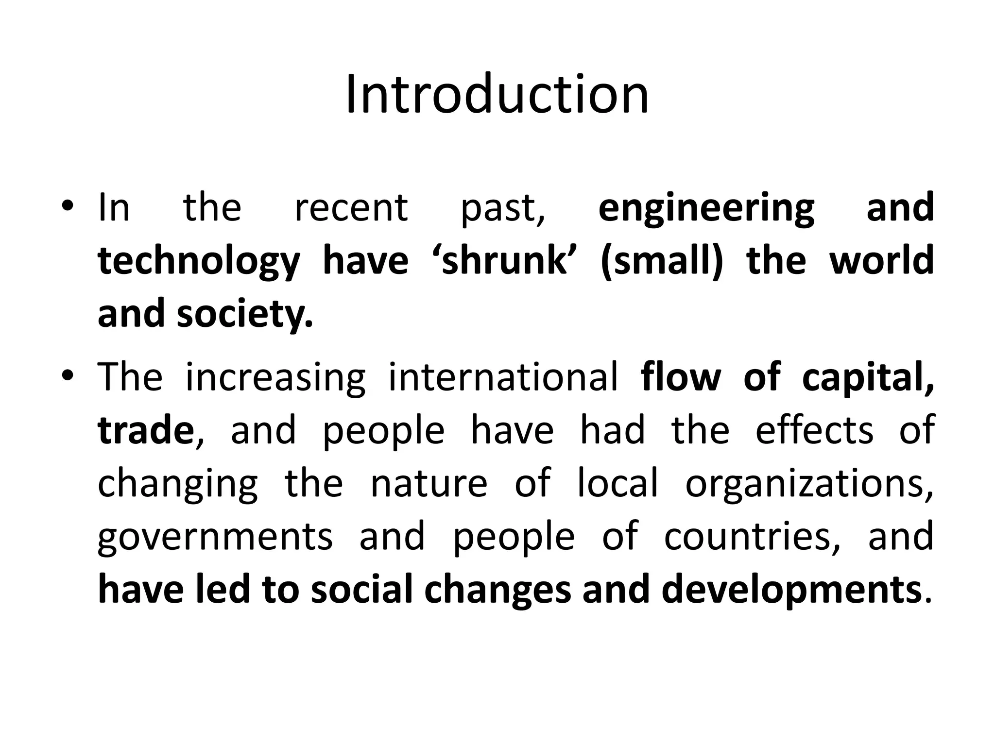 Introduction
• In the recent past, engineering and
technology have ‘shrunk’ (small) the world
and society.
• The increasing international flow of capital,
trade, and people have had the effects of
changing the nature of local organizations,
governments and people of countries, and
have led to social changes and developments.
 