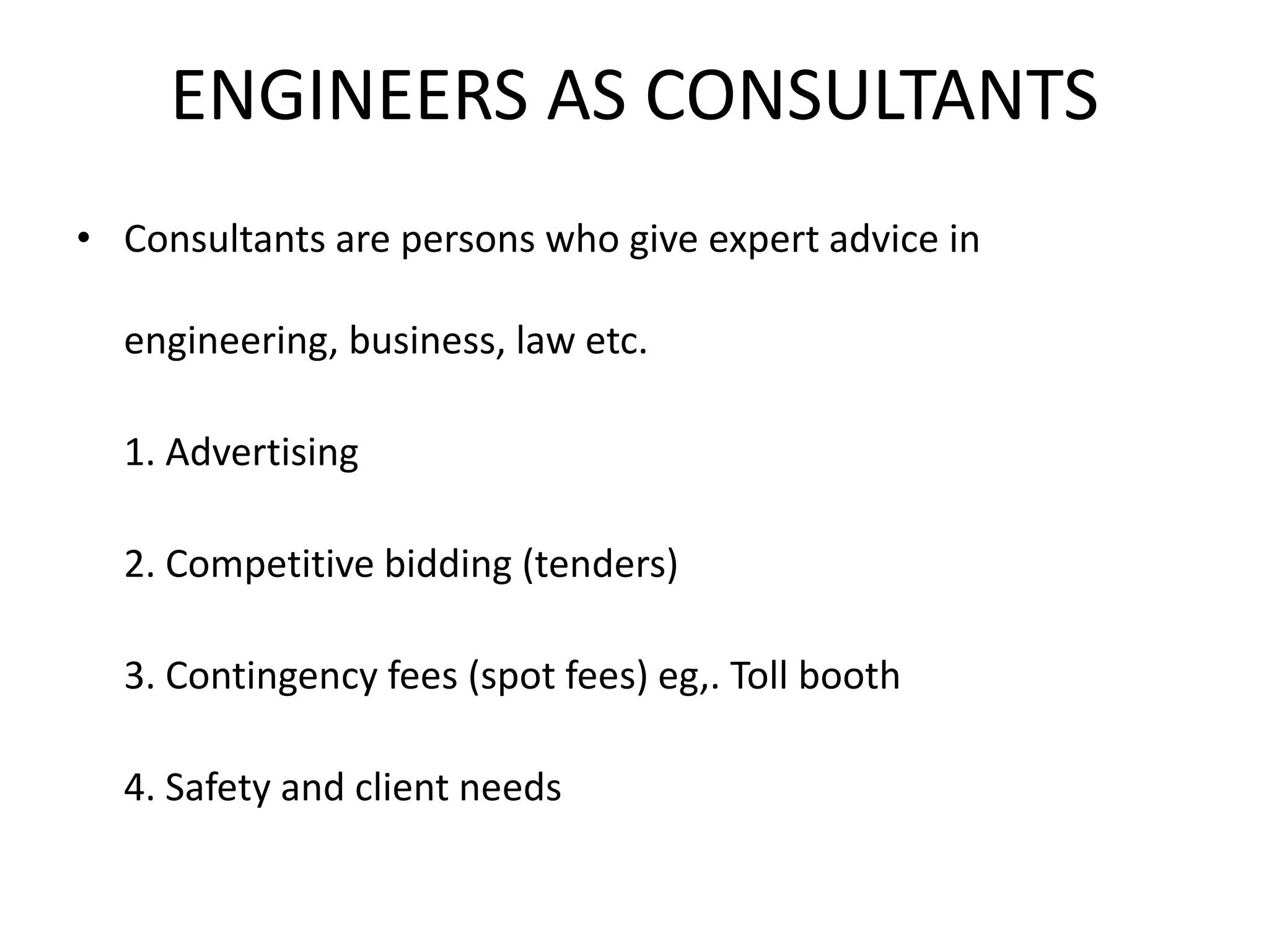 ENGINEERS AS CONSULTANTS
• Consultants are persons who give expert advice in
engineering, business, law etc.
1. Advertising
2. Competitive bidding (tenders)
3. Contingency fees (spot fees) eg,. Toll booth
4. Safety and client needs
 