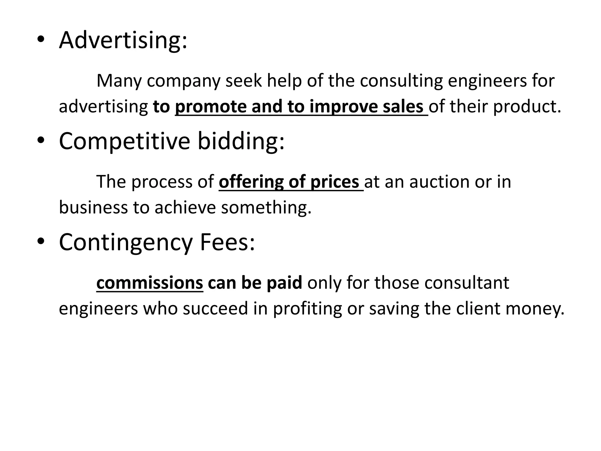 • Advertising:
Many company seek help of the consulting engineers for
advertising to promote and to improve sales of their product.
• Competitive bidding:
The process of offering of prices at an auction or in
business to achieve something.
• Contingency Fees:
commissions can be paid only for those consultant
engineers who succeed in profiting or saving the client money.
 