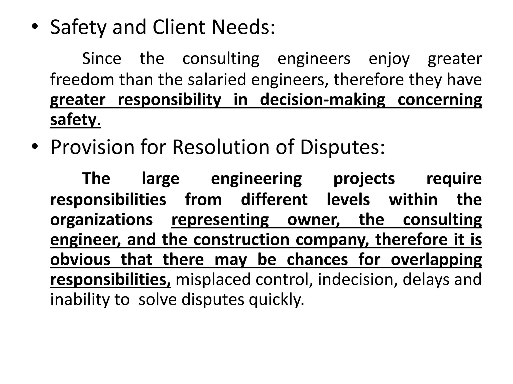 • Safety and Client Needs:
Since the consulting engineers enjoy greater
freedom than the salaried engineers, therefore they have
greater responsibility in decision-making concerning
safety.
• Provision for Resolution of Disputes:
The large engineering projects require
responsibilities from different levels within the
organizations representing owner, the consulting
engineer, and the construction company, therefore it is
obvious that there may be chances for overlapping
responsibilities, misplaced control, indecision, delays and
inability to solve disputes quickly.
 