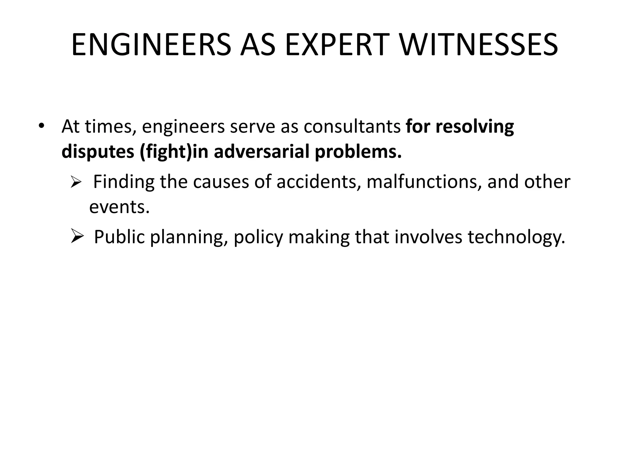 ENGINEERS AS EXPERT WITNESSES
• At times, engineers serve as consultants for resolving
disputes (fight)in adversarial problems.
 Finding the causes of accidents, malfunctions, and other
events.
 Public planning, policy making that involves technology.
 