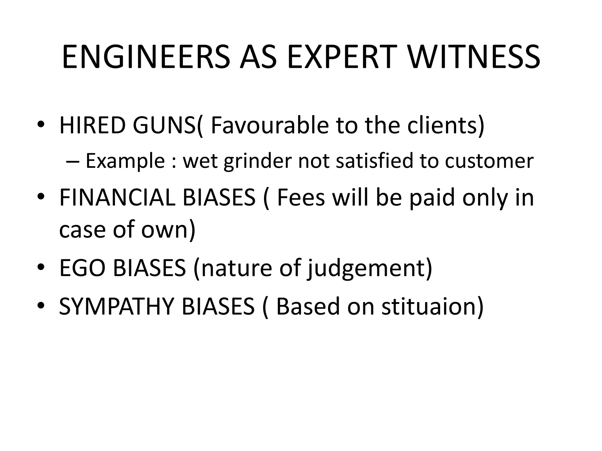 ENGINEERS AS EXPERT WITNESS
• HIRED GUNS( Favourable to the clients)
– Example : wet grinder not satisfied to customer
• FINANCIAL BIASES ( Fees will be paid only in
case of own)
• EGO BIASES (nature of judgement)
• SYMPATHY BIASES ( Based on stituaion)
 