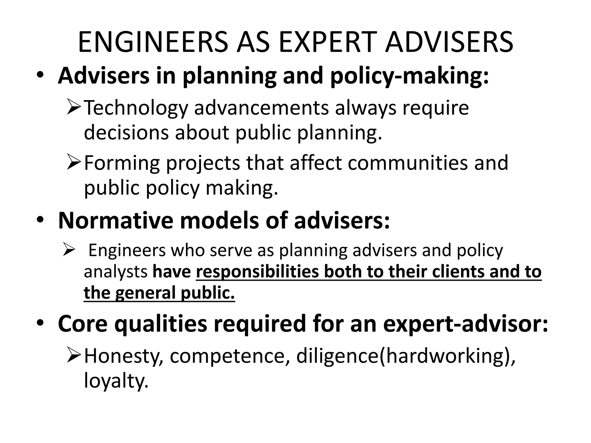 ENGINEERS AS EXPERT ADVISERS
• Advisers in planning and policy-making:
Technology advancements always require
decisions about public planning.
Forming projects that affect communities and
public policy making.
• Normative models of advisers:
 Engineers who serve as planning advisers and policy
analysts have responsibilities both to their clients and to
the general public.
• Core qualities required for an expert-advisor:
Honesty, competence, diligence(hardworking),
loyalty.
 