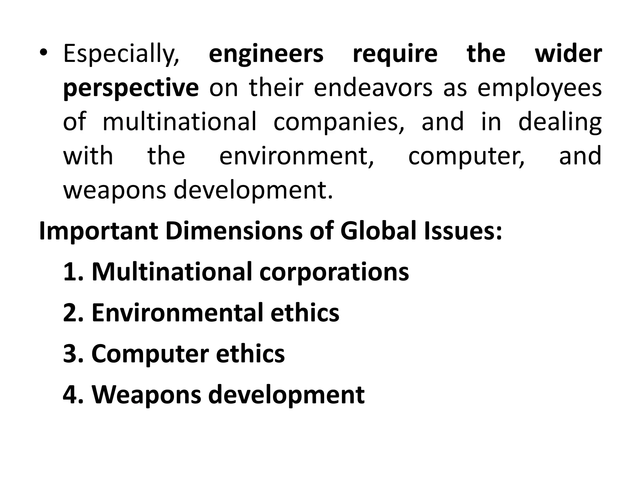 • Especially, engineers require the wider
perspective on their endeavors as employees
of multinational companies, and in dealing
with the environment, computer, and
weapons development.
Important Dimensions of Global Issues:
1. Multinational corporations
2. Environmental ethics
3. Computer ethics
4. Weapons development
 