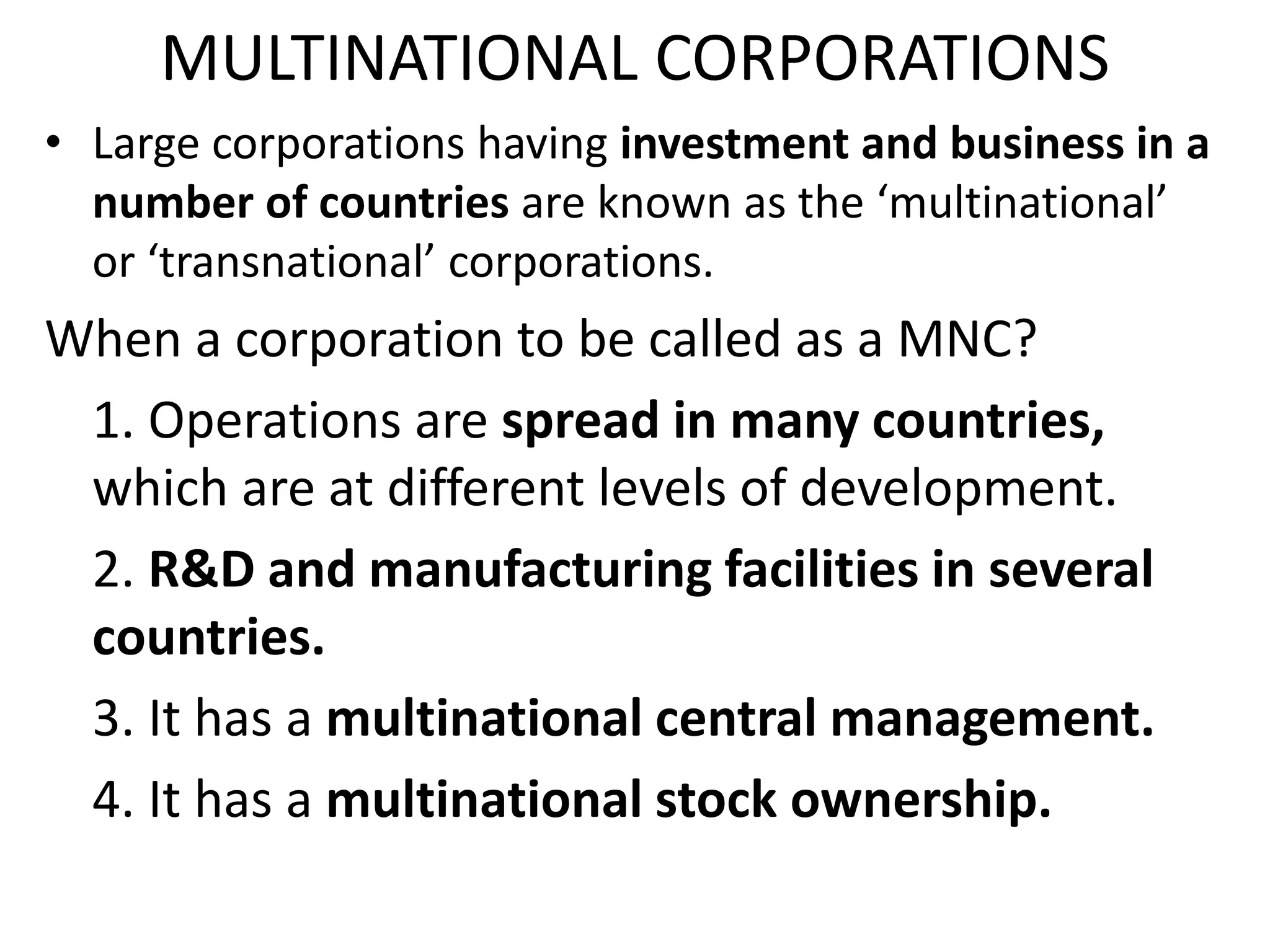 MULTINATIONAL CORPORATIONS
• Large corporations having investment and business in a
number of countries are known as the ‘multinational’
or ‘transnational’ corporations.
When a corporation to be called as a MNC?
1. Operations are spread in many countries,
which are at different levels of development.
2. R&D and manufacturing facilities in several
countries.
3. It has a multinational central management.
4. It has a multinational stock ownership.
 