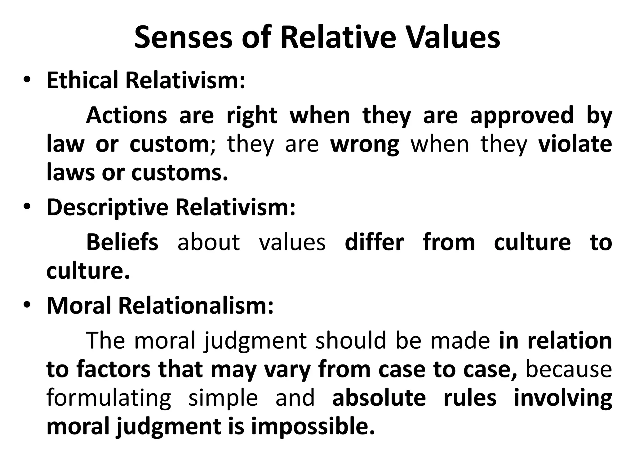 Senses of Relative Values
• Ethical Relativism:
Actions are right when they are approved by
law or custom; they are wrong when they violate
laws or customs.
• Descriptive Relativism:
Beliefs about values differ from culture to
culture.
• Moral Relationalism:
The moral judgment should be made in relation
to factors that may vary from case to case, because
formulating simple and absolute rules involving
moral judgment is impossible.
 