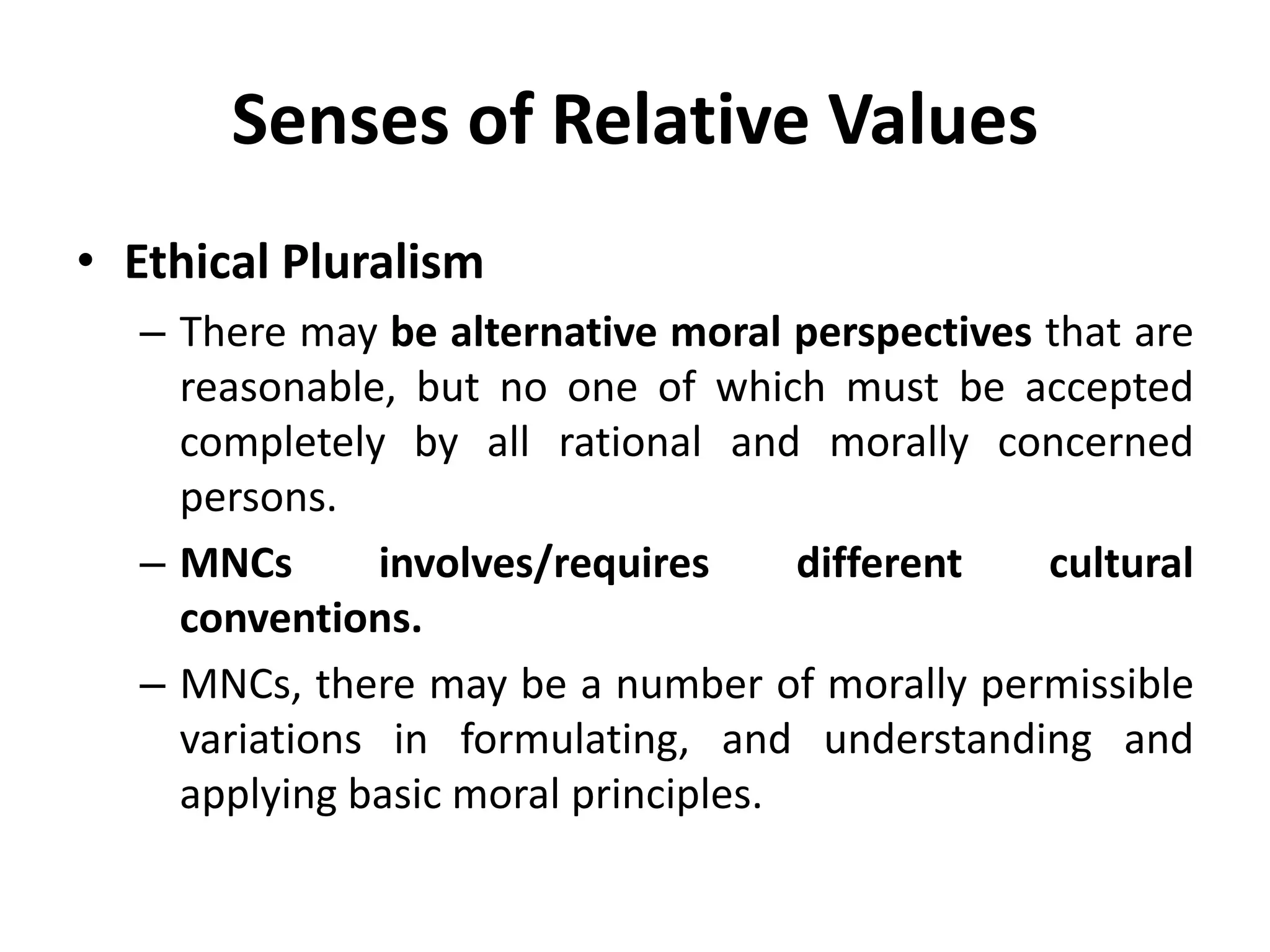 Senses of Relative Values
• Ethical Pluralism
– There may be alternative moral perspectives that are
reasonable, but no one of which must be accepted
completely by all rational and morally concerned
persons.
– MNCs involves/requires different cultural
conventions.
– MNCs, there may be a number of morally permissible
variations in formulating, and understanding and
applying basic moral principles.
 