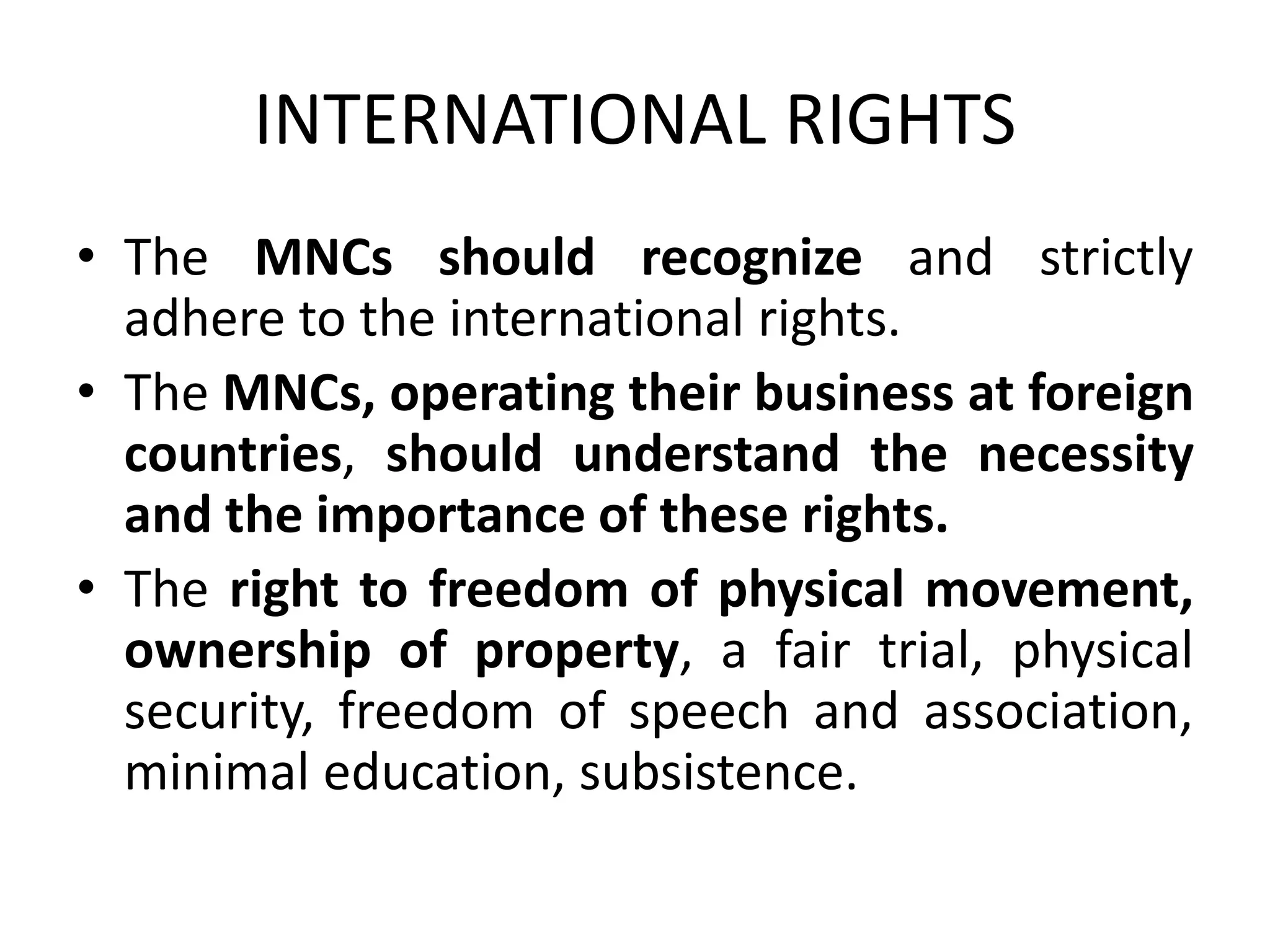 INTERNATIONAL RIGHTS
• The MNCs should recognize and strictly
adhere to the international rights.
• The MNCs, operating their business at foreign
countries, should understand the necessity
and the importance of these rights.
• The right to freedom of physical movement,
ownership of property, a fair trial, physical
security, freedom of speech and association,
minimal education, subsistence.
 