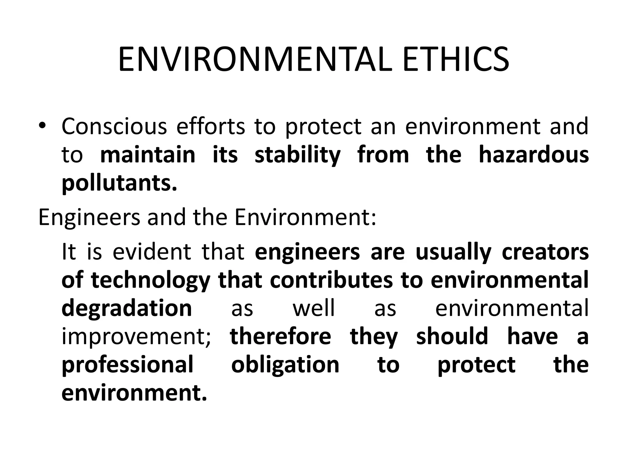 ENVIRONMENTAL ETHICS
• Conscious efforts to protect an environment and
to maintain its stability from the hazardous
pollutants.
Engineers and the Environment:
It is evident that engineers are usually creators
of technology that contributes to environmental
degradation as well as environmental
improvement; therefore they should have a
professional obligation to protect the
environment.
 