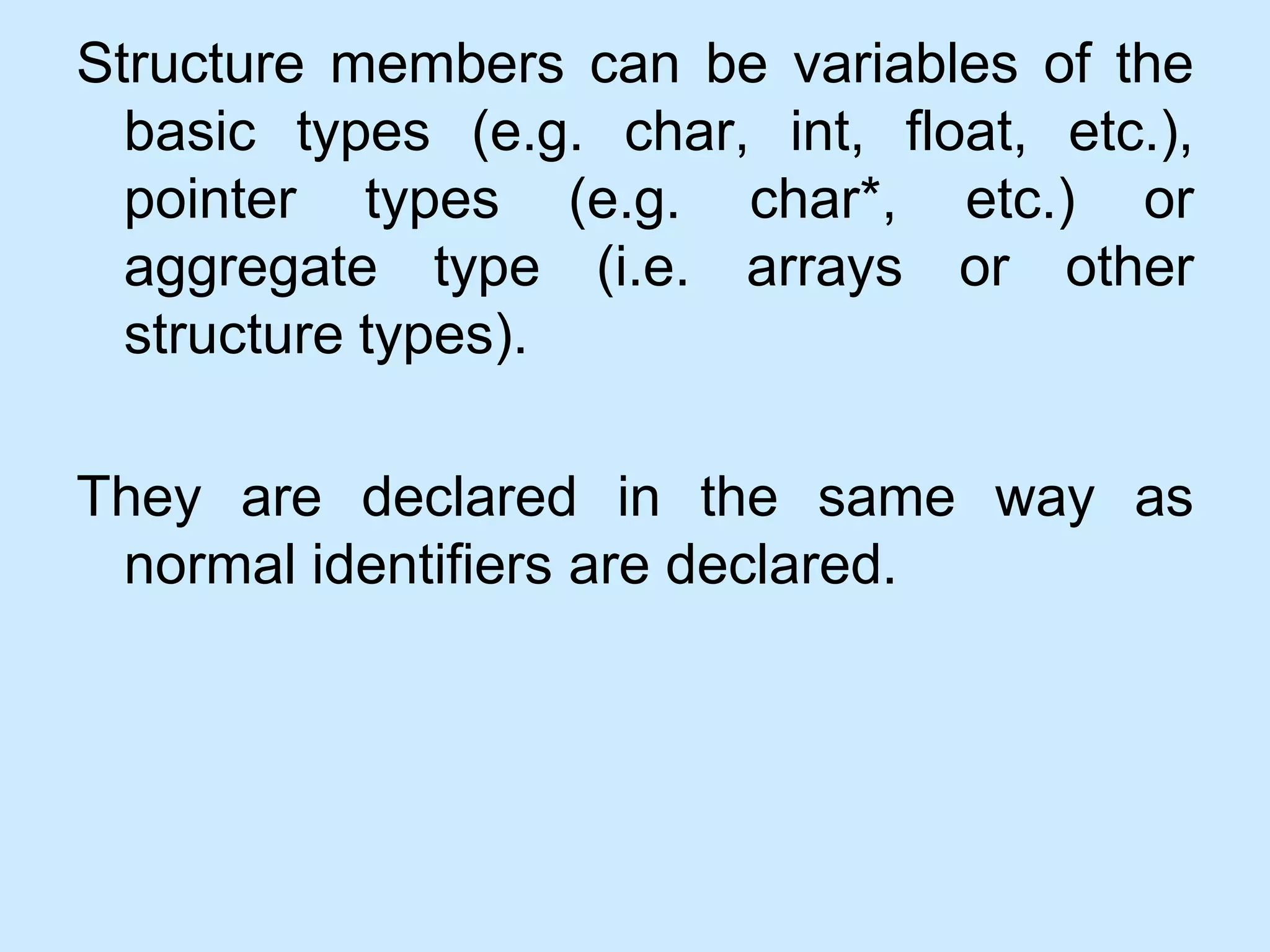 Structure members can be variables of the
basic types (e.g. char, int, float, etc.),
pointer types (e.g. char*, etc.) or
aggregate type (i.e. arrays or other
structure types).
They are declared in the same way as
normal identifiers are declared.
 