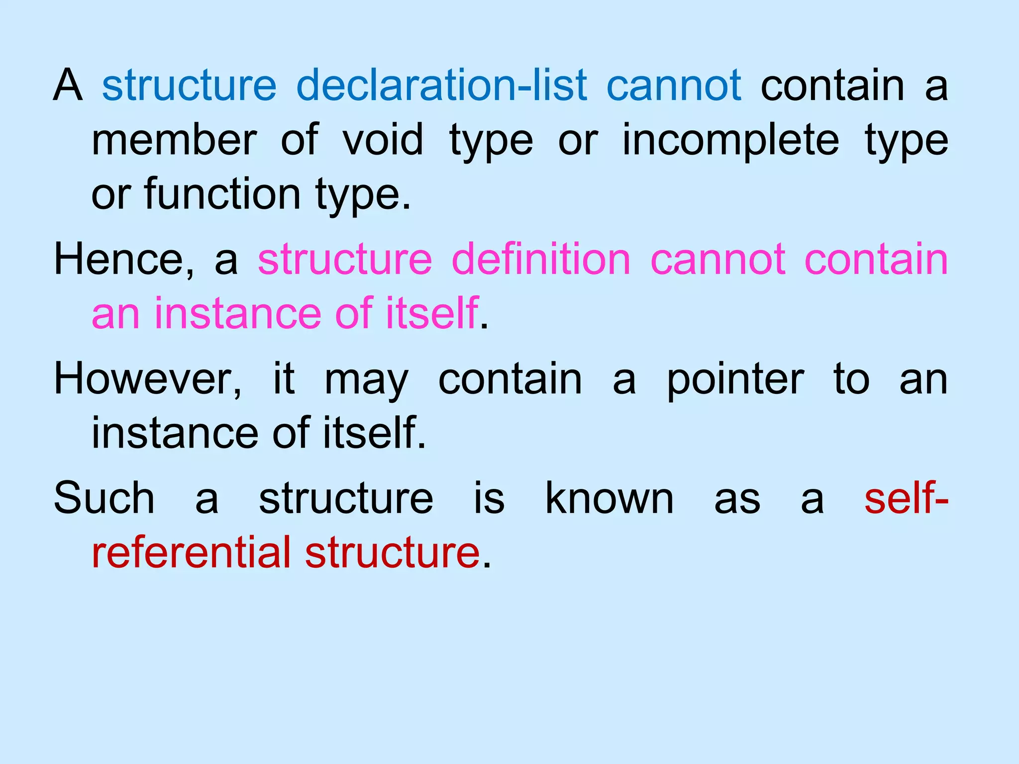A structure declaration-list cannot contain a
member of void type or incomplete type
or function type.
Hence, a structure definition cannot contain
an instance of itself.
However, it may contain a pointer to an
instance of itself.
Such a structure is known as a self-
referential structure.
 
