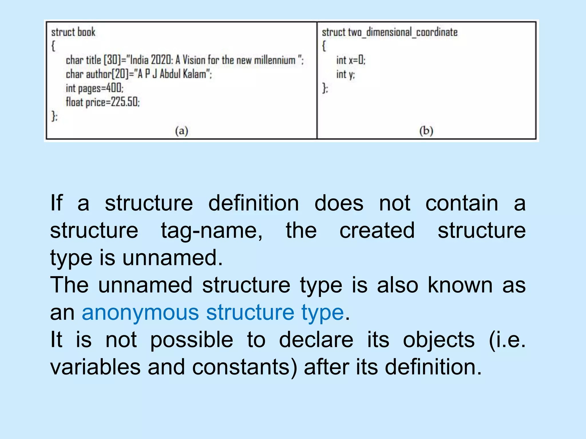 If a structure definition does not contain a
structure tag-name, the created structure
type is unnamed.
The unnamed structure type is also known as
an anonymous structure type.
It is not possible to declare its objects (i.e.
variables and constants) after its definition.
 