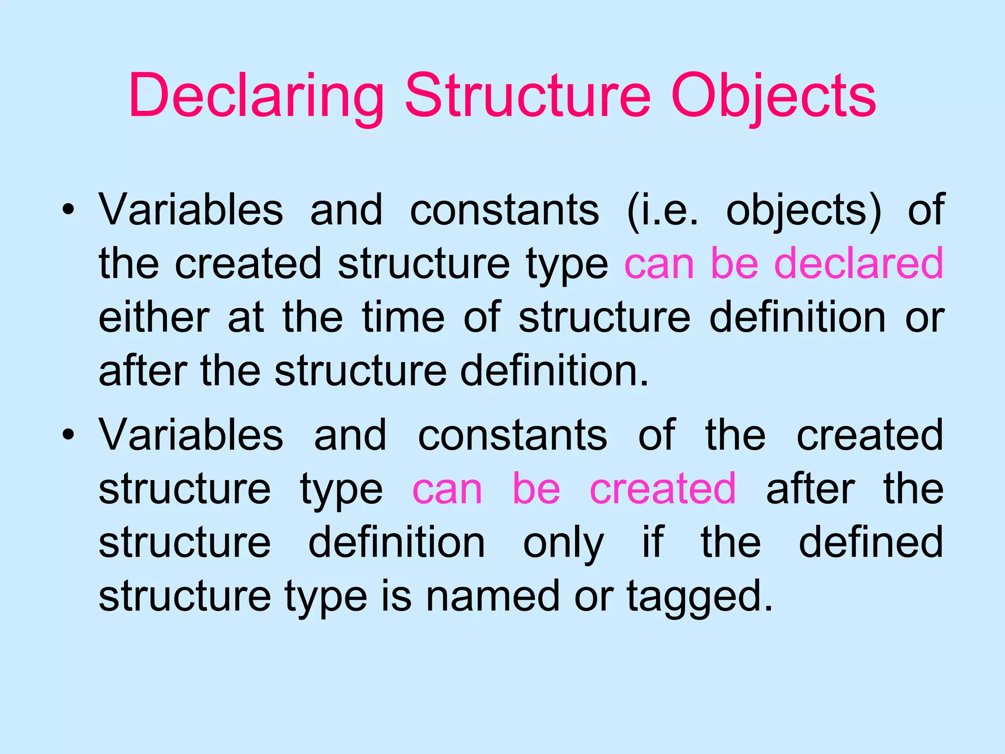 Declaring Structure Objects
• Variables and constants (i.e. objects) of
the created structure type can be declared
either at the time of structure definition or
after the structure definition.
• Variables and constants of the created
structure type can be created after the
structure definition only if the defined
structure type is named or tagged.
 