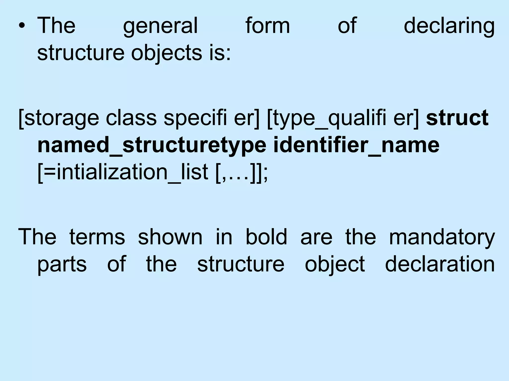 • The general form of declaring
structure objects is:
[storage class specifi er] [type_qualifi er] struct
named_structuretype identifier_name
[=intialization_list [,…]];
The terms shown in bold are the mandatory
parts of the structure object declaration
 