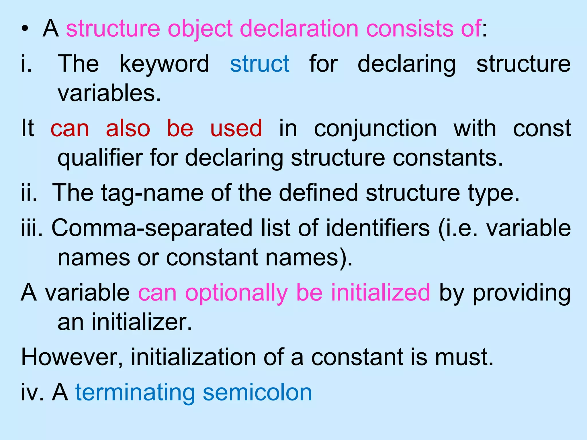 • A structure object declaration consists of:
i. The keyword struct for declaring structure
variables.
It can also be used in conjunction with const
qualifier for declaring structure constants.
ii. The tag-name of the defined structure type.
iii. Comma-separated list of identifiers (i.e. variable
names or constant names).
A variable can optionally be initialized by providing
an initializer.
However, initialization of a constant is must.
iv. A terminating semicolon
 