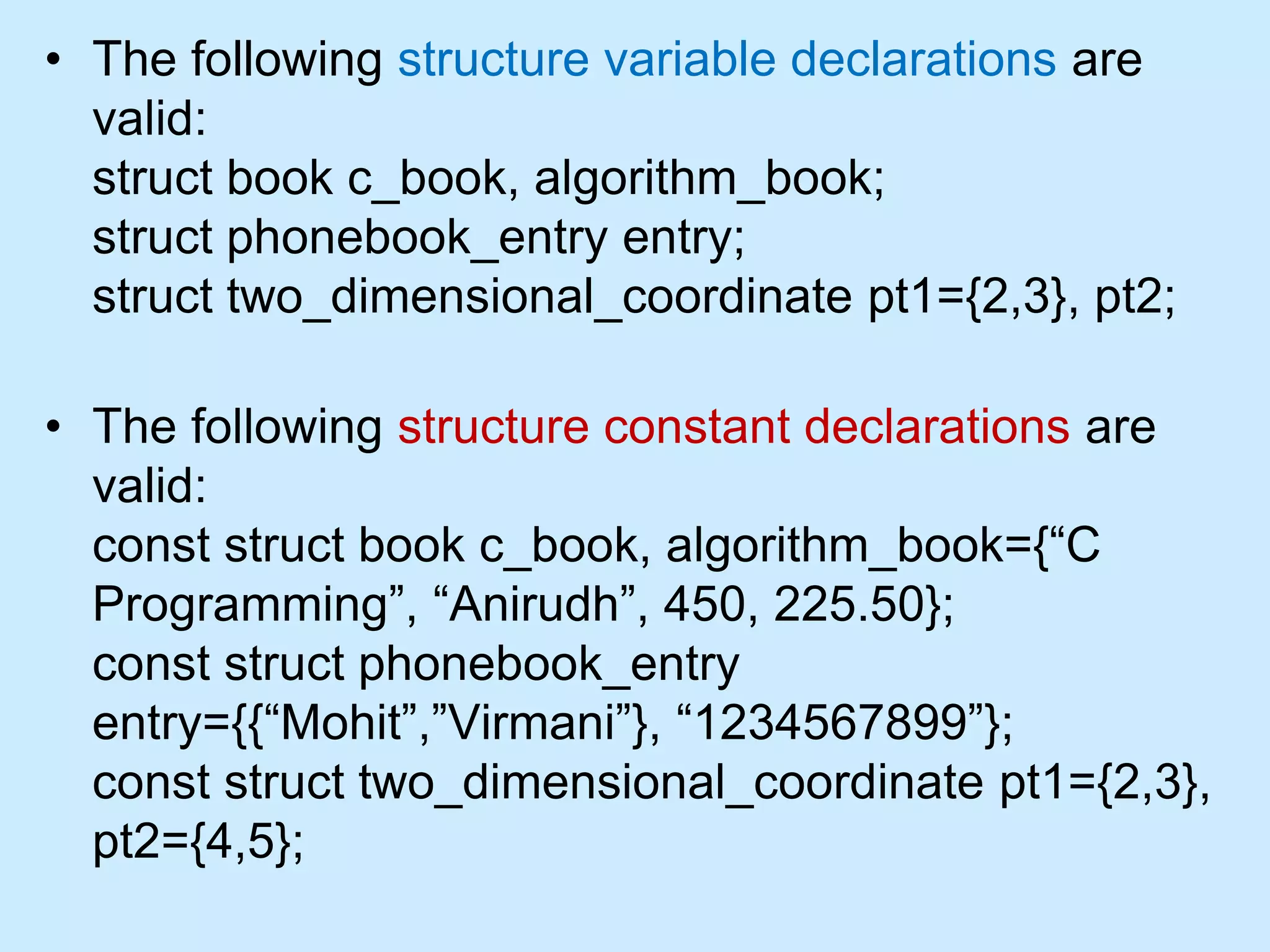 • The following structure variable declarations are
valid:
struct book c_book, algorithm_book;
struct phonebook_entry entry;
struct two_dimensional_coordinate pt1={2,3}, pt2;
• The following structure constant declarations are
valid:
const struct book c_book, algorithm_book={“C
Programming”, “Anirudh”, 450, 225.50};
const struct phonebook_entry
entry={{“Mohit”,”Virmani”}, “1234567899”};
const struct two_dimensional_coordinate pt1={2,3},
pt2={4,5};
 