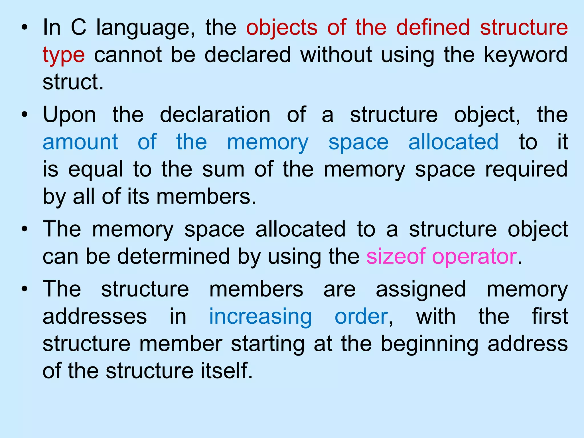 • In C language, the objects of the defined structure
type cannot be declared without using the keyword
struct.
• Upon the declaration of a structure object, the
amount of the memory space allocated to it
is equal to the sum of the memory space required
by all of its members.
• The memory space allocated to a structure object
can be determined by using the sizeof operator.
• The structure members are assigned memory
addresses in increasing order, with the first
structure member starting at the beginning address
of the structure itself.
 