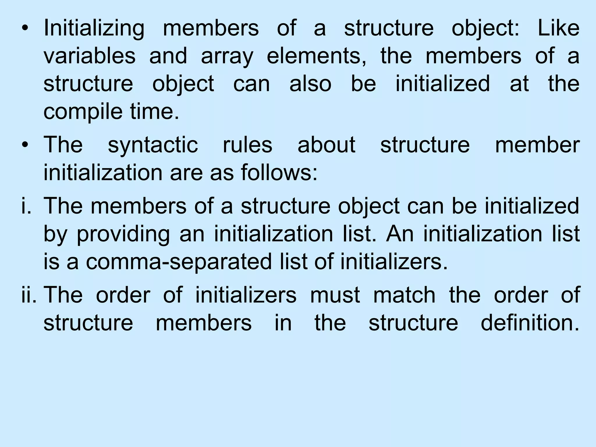 • Initializing members of a structure object: Like
variables and array elements, the members of a
structure object can also be initialized at the
compile time.
• The syntactic rules about structure member
initialization are as follows:
i. The members of a structure object can be initialized
by providing an initialization list. An initialization list
is a comma-separated list of initializers.
ii. The order of initializers must match the order of
structure members in the structure definition.
 