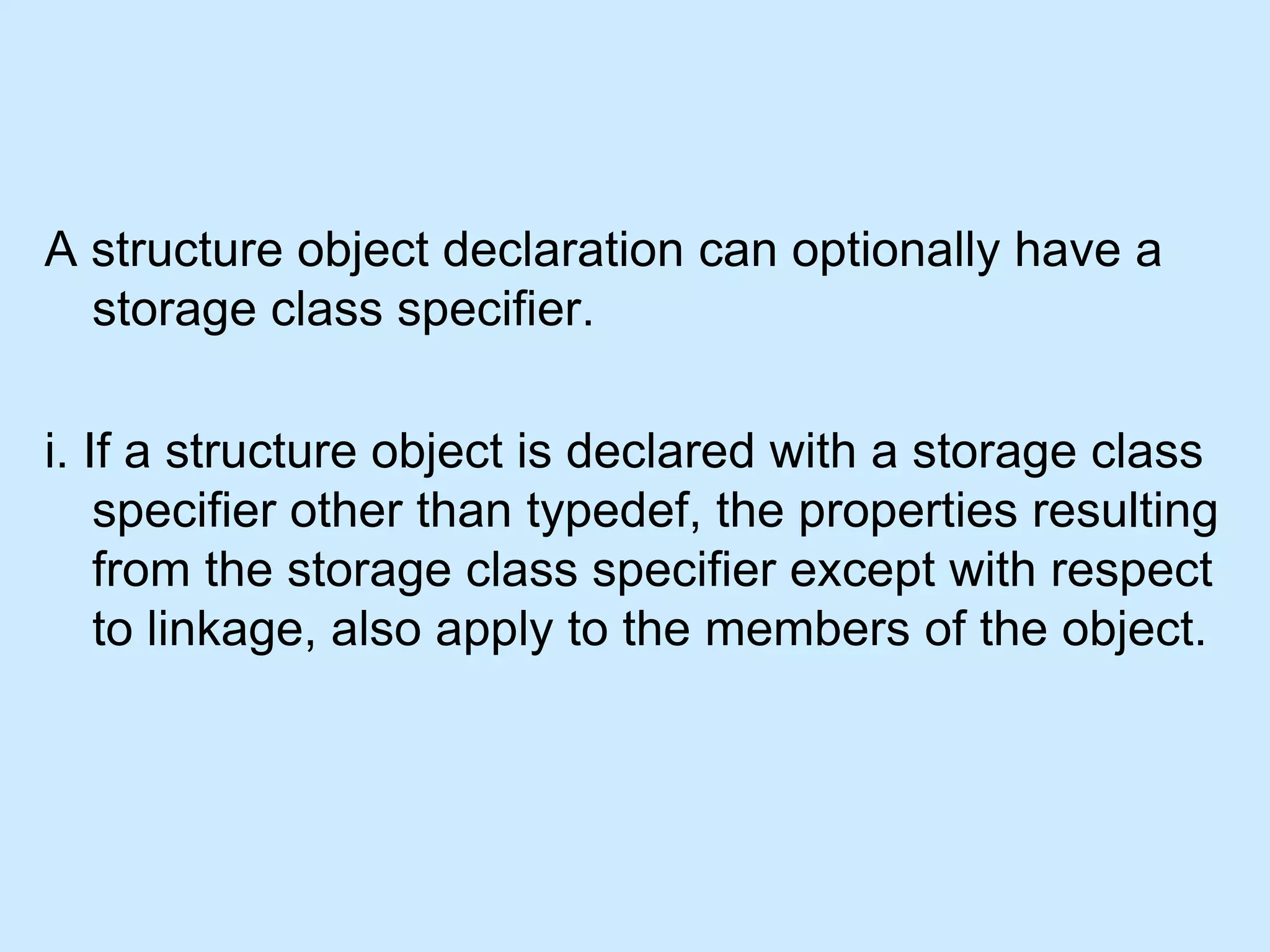 A structure object declaration can optionally have a
storage class specifier.
i. If a structure object is declared with a storage class
specifier other than typedef, the properties resulting
from the storage class specifier except with respect
to linkage, also apply to the members of the object.
 
