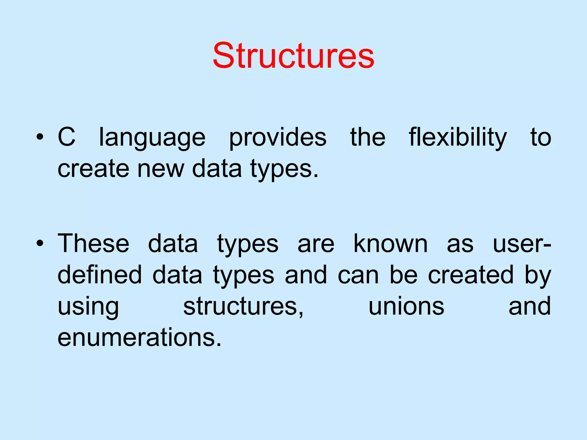 Structures
• C language provides the flexibility to
create new data types.
• These data types are known as user-
defined data types and can be created by
using structures, unions and
enumerations.
 