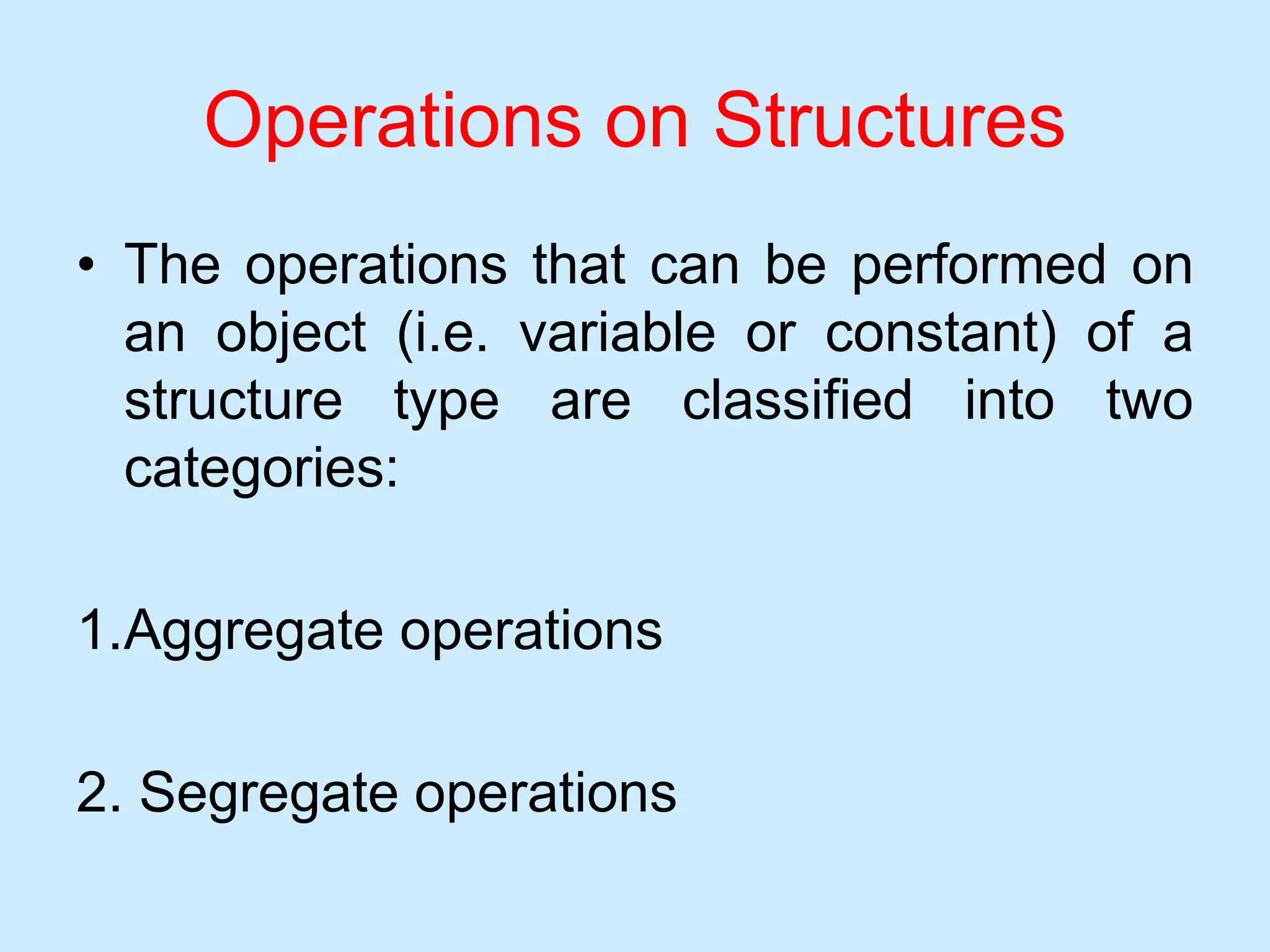 Operations on Structures
• The operations that can be performed on
an object (i.e. variable or constant) of a
structure type are classified into two
categories:
1.Aggregate operations
2. Segregate operations
 