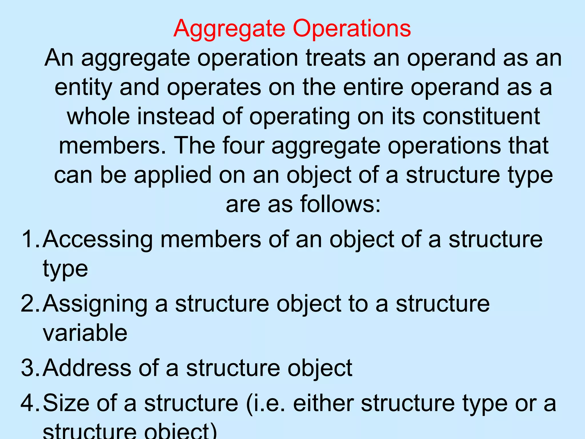 Aggregate Operations
An aggregate operation treats an operand as an
entity and operates on the entire operand as a
whole instead of operating on its constituent
members. The four aggregate operations that
can be applied on an object of a structure type
are as follows:
1.Accessing members of an object of a structure
type
2.Assigning a structure object to a structure
variable
3.Address of a structure object
4.Size of a structure (i.e. either structure type or a
 