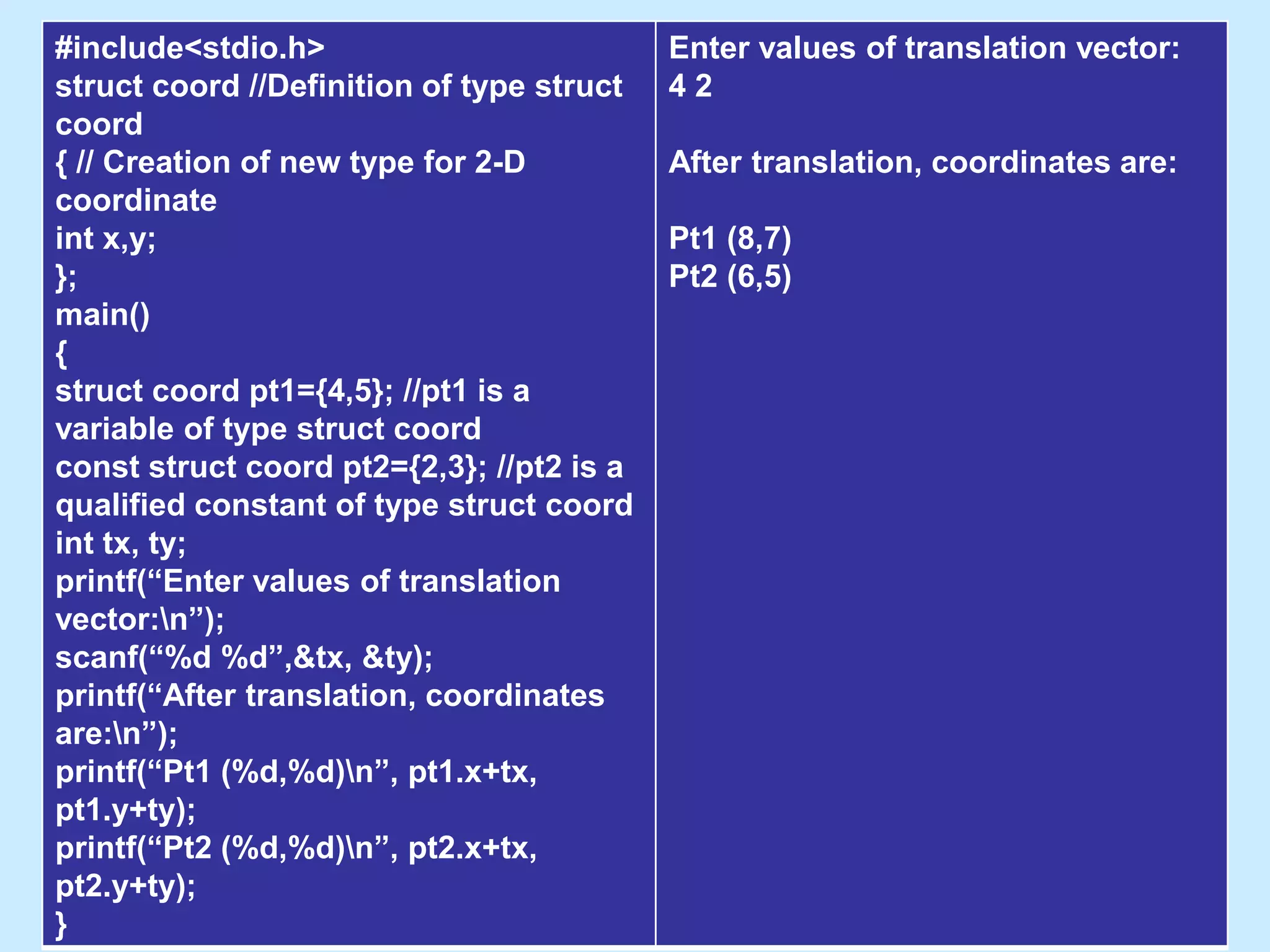 #include<stdio.h>
struct coord //Definition of type struct
coord
{ // Creation of new type for 2-D
coordinate
int x,y;
};
main()
{
struct coord pt1={4,5}; //pt1 is a
variable of type struct coord
const struct coord pt2={2,3}; //pt2 is a
qualified constant of type struct coord
int tx, ty;
printf(“Enter values of translation
vector:n”);
scanf(“%d %d”,&tx, &ty);
printf(“After translation, coordinates
are:n”);
printf(“Pt1 (%d,%d)n”, pt1.x+tx,
pt1.y+ty);
printf(“Pt2 (%d,%d)n”, pt2.x+tx,
pt2.y+ty);
}
Enter values of translation vector:
4 2
After translation, coordinates are:
Pt1 (8,7)
Pt2 (6,5)
 