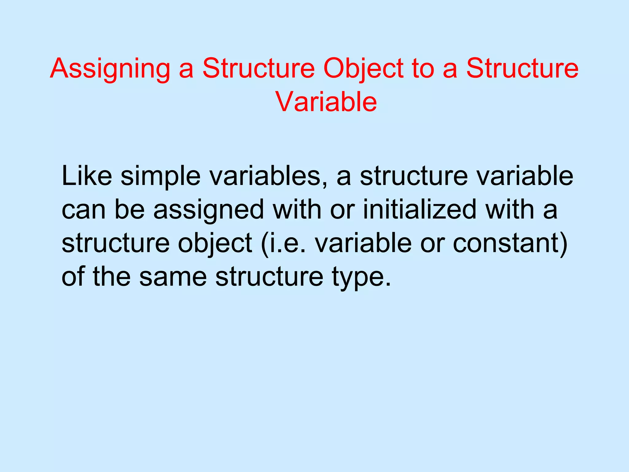 Assigning a Structure Object to a Structure
Variable
Like simple variables, a structure variable
can be assigned with or initialized with a
structure object (i.e. variable or constant)
of the same structure type.
 