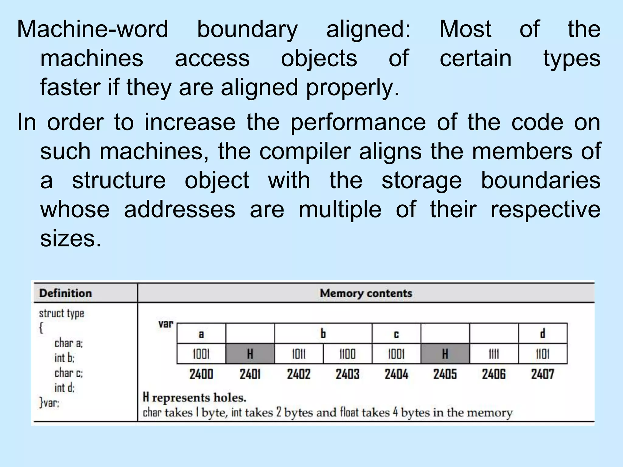 Machine-word boundary aligned: Most of the
machines access objects of certain types
faster if they are aligned properly.
In order to increase the performance of the code on
such machines, the compiler aligns the members of
a structure object with the storage boundaries
whose addresses are multiple of their respective
sizes.
 