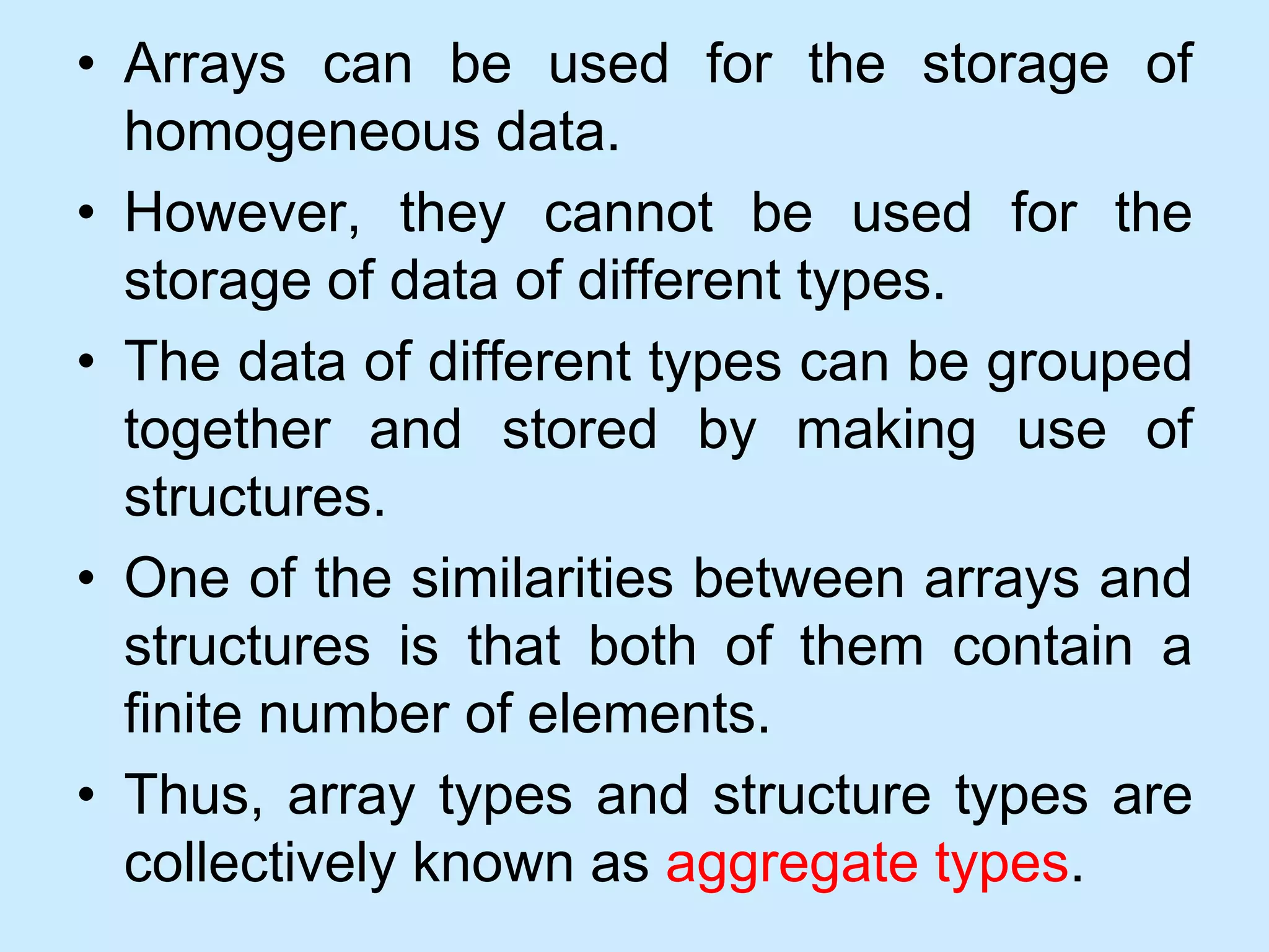 • Arrays can be used for the storage of
homogeneous data.
• However, they cannot be used for the
storage of data of different types.
• The data of different types can be grouped
together and stored by making use of
structures.
• One of the similarities between arrays and
structures is that both of them contain a
finite number of elements.
• Thus, array types and structure types are
collectively known as aggregate types.
 