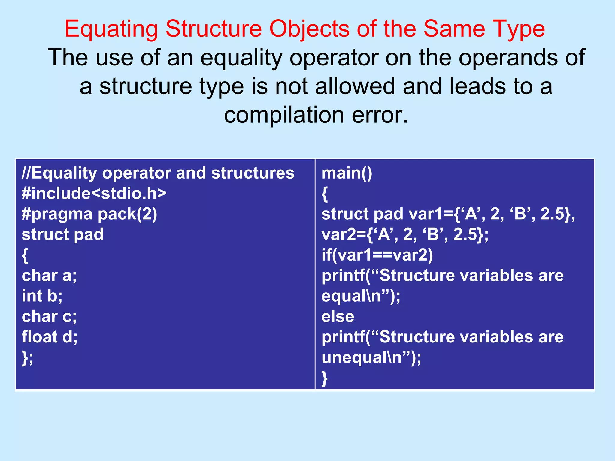Equating Structure Objects of the Same Type
The use of an equality operator on the operands of
a structure type is not allowed and leads to a
compilation error.
//Equality operator and structures
#include<stdio.h>
#pragma pack(2)
struct pad
{
char a;
int b;
char c;
float d;
};
main()
{
struct pad var1={‘A’, 2, ‘B’, 2.5},
var2={‘A’, 2, ‘B’, 2.5};
if(var1==var2)
printf(“Structure variables are
equaln”);
else
printf(“Structure variables are
unequaln”);
}
 