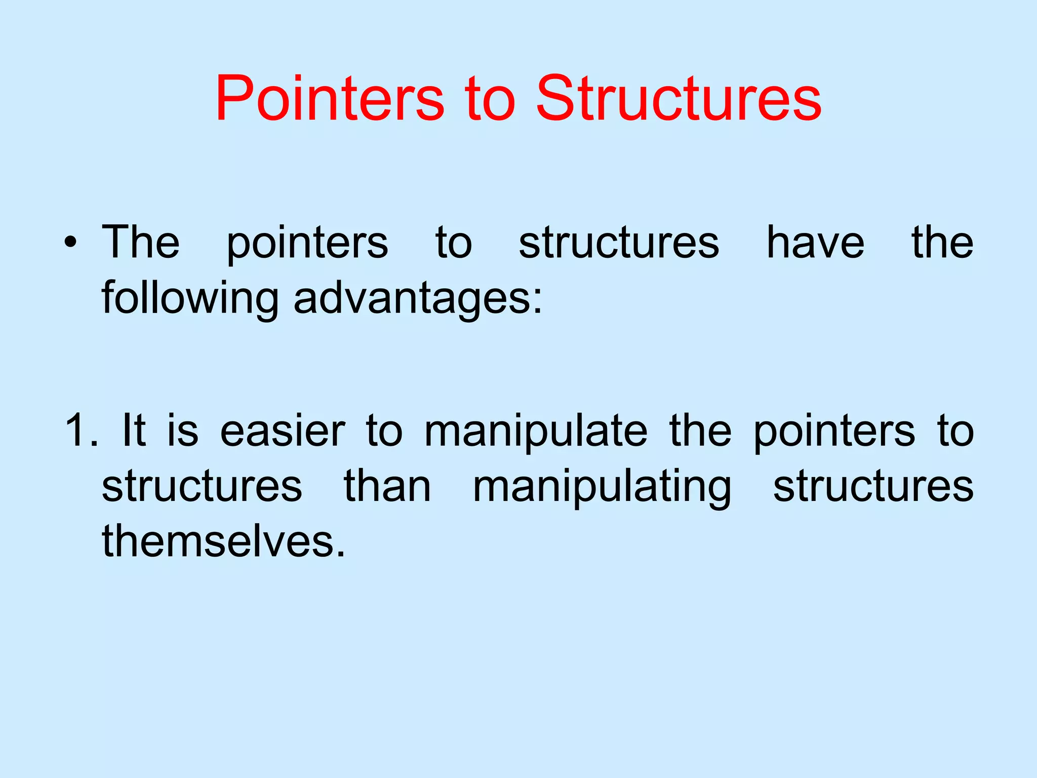 Pointers to Structures
• The pointers to structures have the
following advantages:
1. It is easier to manipulate the pointers to
structures than manipulating structures
themselves.
 