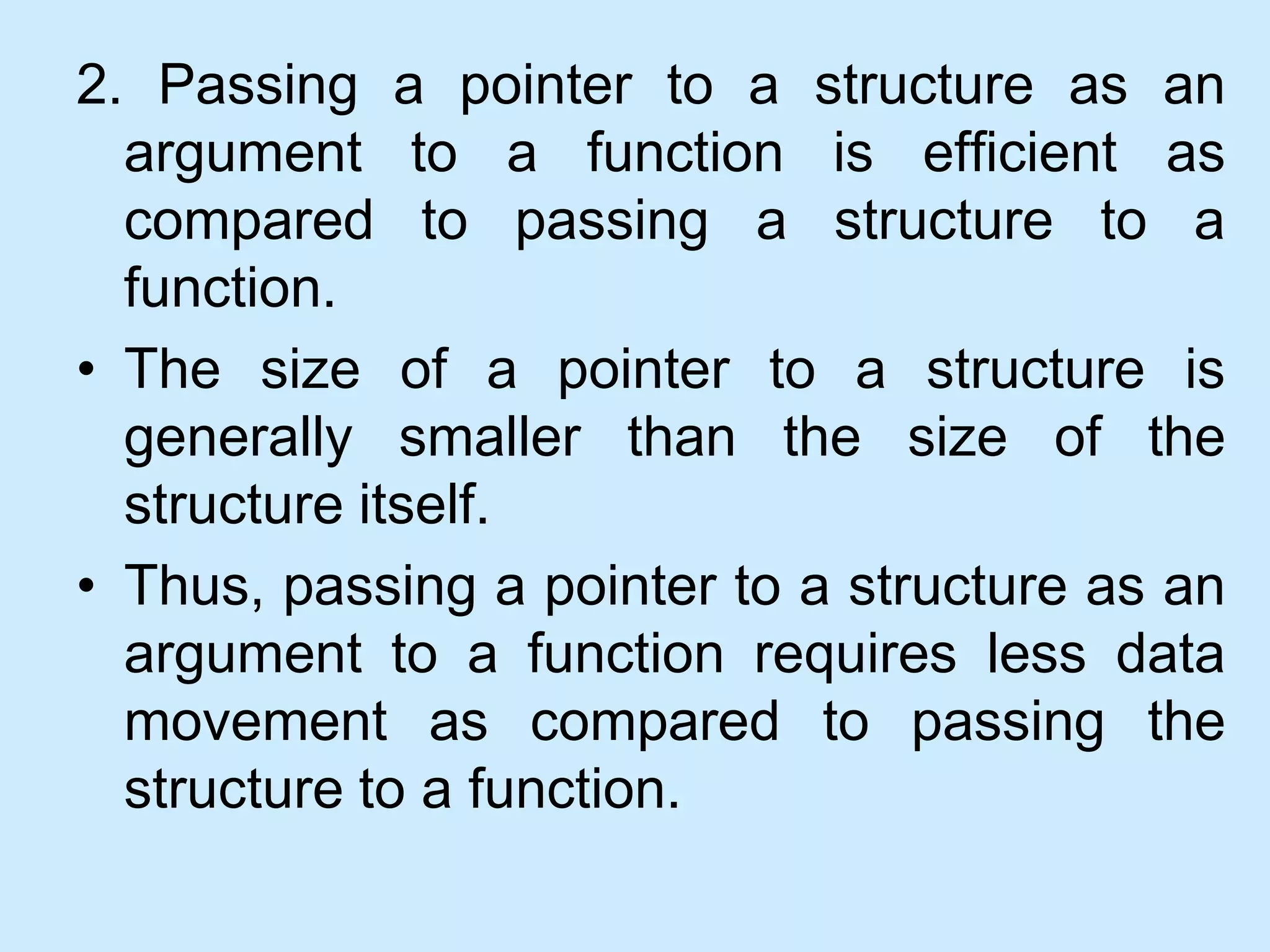 2. Passing a pointer to a structure as an
argument to a function is efficient as
compared to passing a structure to a
function.
• The size of a pointer to a structure is
generally smaller than the size of the
structure itself.
• Thus, passing a pointer to a structure as an
argument to a function requires less data
movement as compared to passing the
structure to a function.
 
