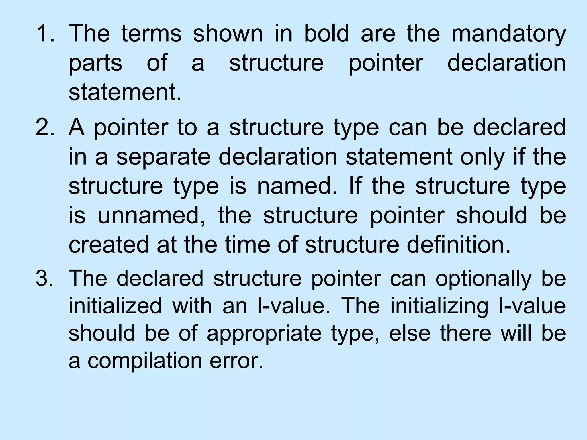 1. The terms shown in bold are the mandatory
parts of a structure pointer declaration
statement.
2. A pointer to a structure type can be declared
in a separate declaration statement only if the
structure type is named. If the structure type
is unnamed, the structure pointer should be
created at the time of structure definition.
3. The declared structure pointer can optionally be
initialized with an l-value. The initializing l-value
should be of appropriate type, else there will be
a compilation error.
 