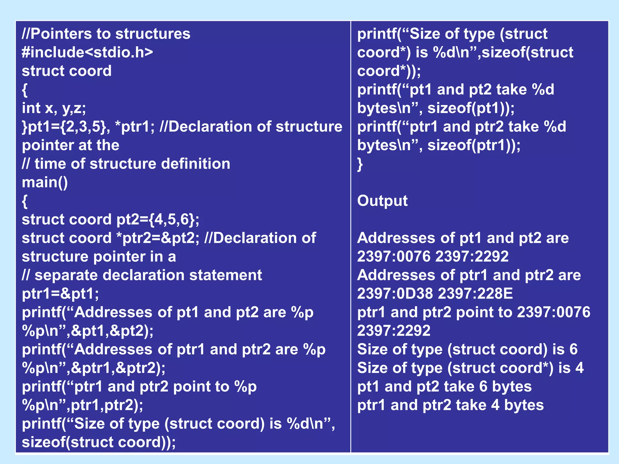 //Pointers to structures
#include<stdio.h>
struct coord
{
int x, y,z;
}pt1={2,3,5}, *ptr1; //Declaration of structure
pointer at the
// time of structure definition
main()
{
struct coord pt2={4,5,6};
struct coord *ptr2=&pt2; //Declaration of
structure pointer in a
// separate declaration statement
ptr1=&pt1;
printf(“Addresses of pt1 and pt2 are %p
%pn”,&pt1,&pt2);
printf(“Addresses of ptr1 and ptr2 are %p
%pn”,&ptr1,&ptr2);
printf(“ptr1 and ptr2 point to %p
%pn”,ptr1,ptr2);
printf(“Size of type (struct coord) is %dn”,
sizeof(struct coord));
printf(“Size of type (struct
coord*) is %dn”,sizeof(struct
coord*));
printf(“pt1 and pt2 take %d
bytesn”, sizeof(pt1));
printf(“ptr1 and ptr2 take %d
bytesn”, sizeof(ptr1));
}
Output
Addresses of pt1 and pt2 are
2397:0076 2397:2292
Addresses of ptr1 and ptr2 are
2397:0D38 2397:228E
ptr1 and ptr2 point to 2397:0076
2397:2292
Size of type (struct coord) is 6
Size of type (struct coord*) is 4
pt1 and pt2 take 6 bytes
ptr1 and ptr2 take 4 bytes
 