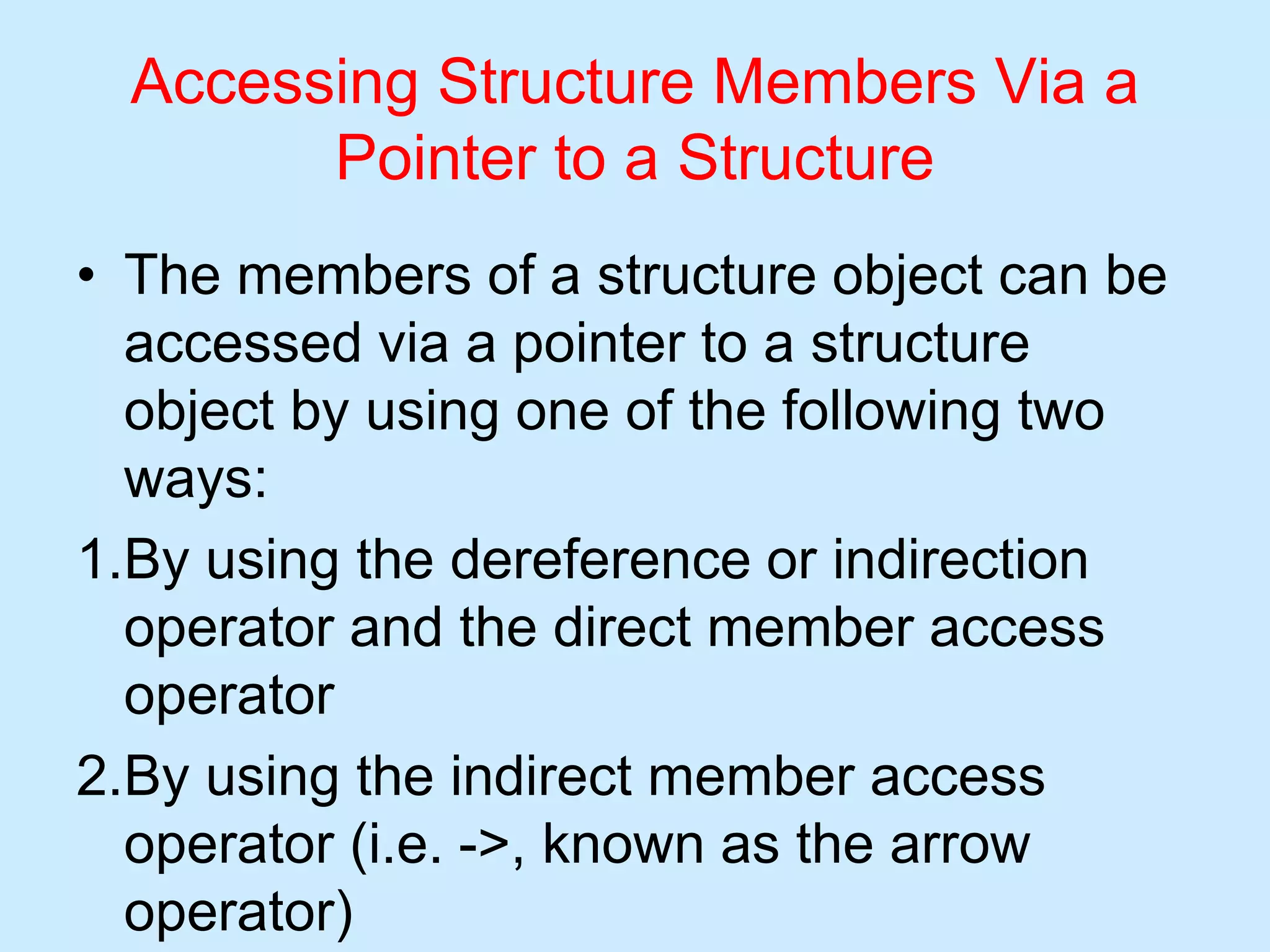 Accessing Structure Members Via a
Pointer to a Structure
• The members of a structure object can be
accessed via a pointer to a structure
object by using one of the following two
ways:
1.By using the dereference or indirection
operator and the direct member access
operator
2.By using the indirect member access
operator (i.e. ->, known as the arrow
operator)
 