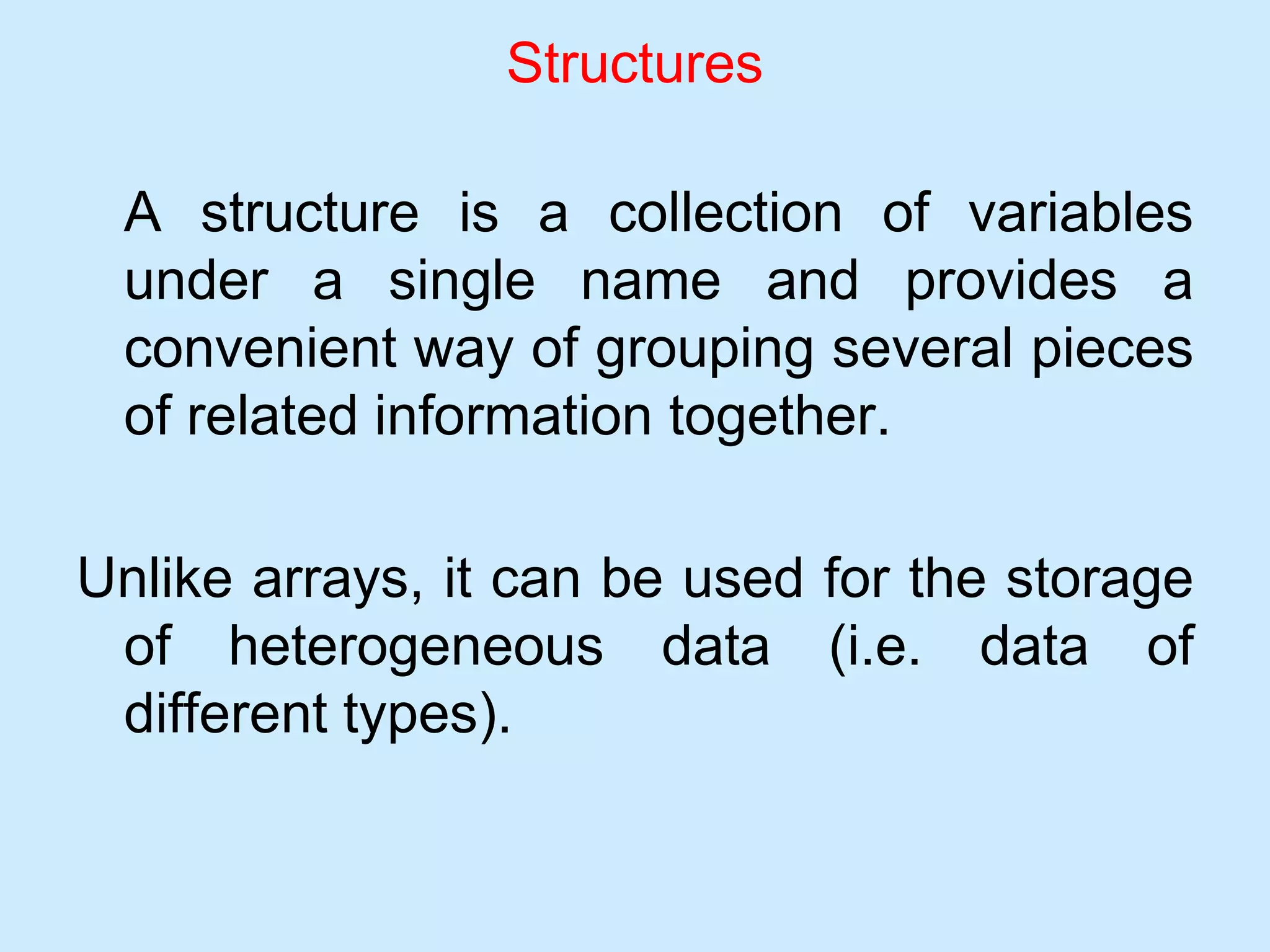 Structures
A structure is a collection of variables
under a single name and provides a
convenient way of grouping several pieces
of related information together.
Unlike arrays, it can be used for the storage
of heterogeneous data (i.e. data of
different types).
 