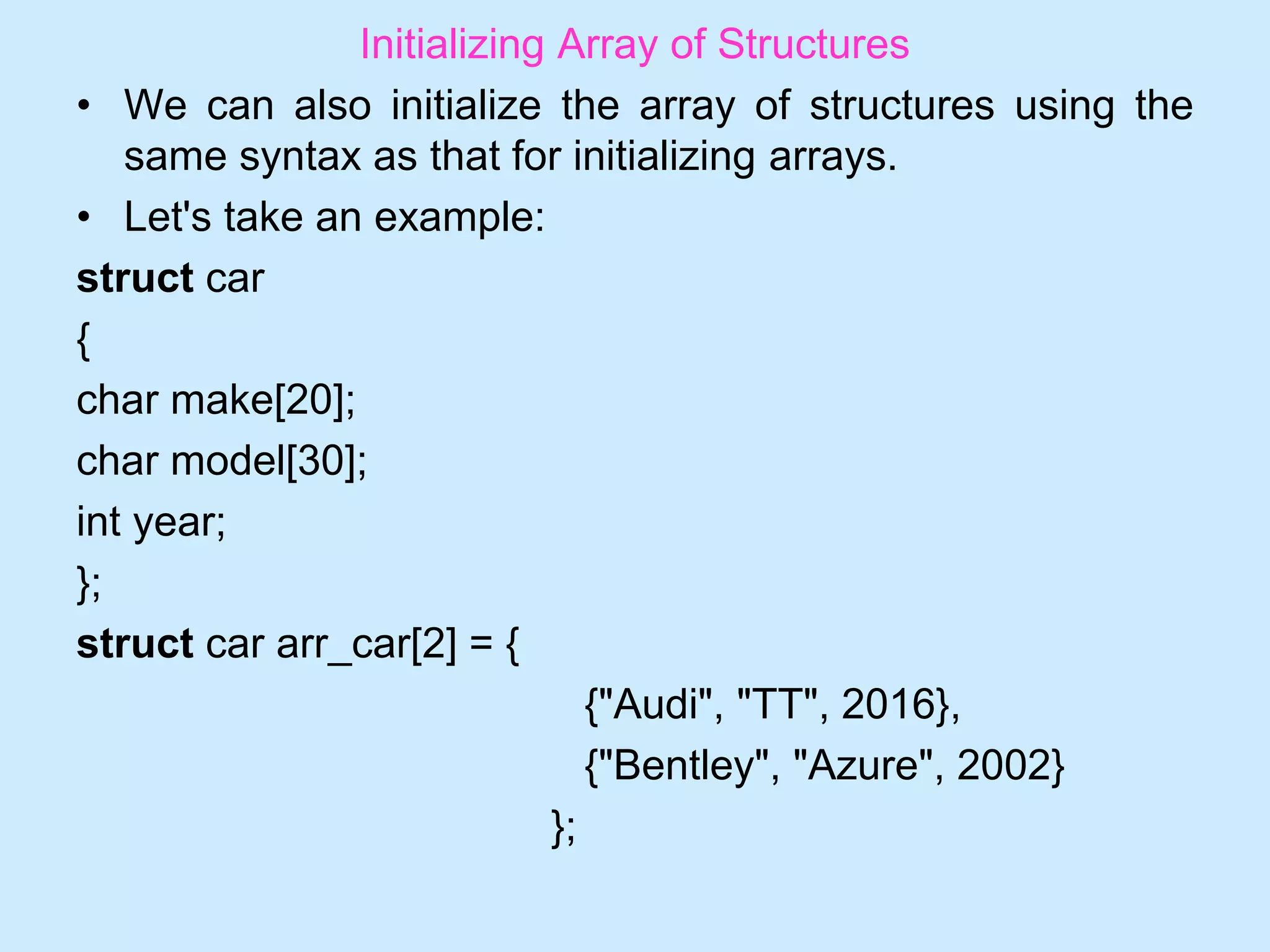 Initializing Array of Structures
• We can also initialize the array of structures using the
same syntax as that for initializing arrays.
• Let's take an example:
struct car
{
char make[20];
char model[30];
int year;
};
struct car arr_car[2] = {
{"Audi", "TT", 2016},
{"Bentley", "Azure", 2002}
};
 