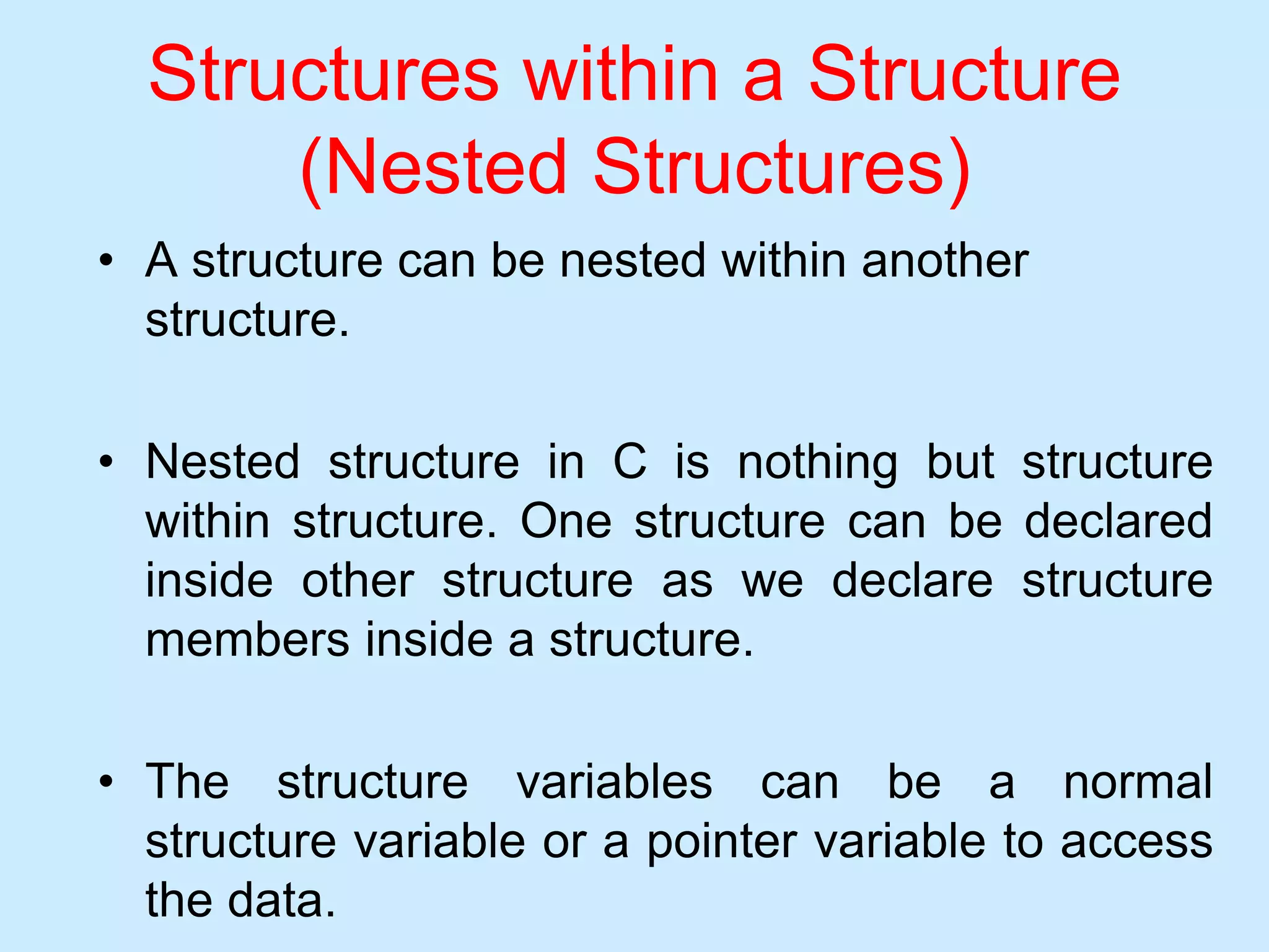 Structures within a Structure
(Nested Structures)
• A structure can be nested within another
structure.
• Nested structure in C is nothing but structure
within structure. One structure can be declared
inside other structure as we declare structure
members inside a structure.
• The structure variables can be a normal
structure variable or a pointer variable to access
the data.
 