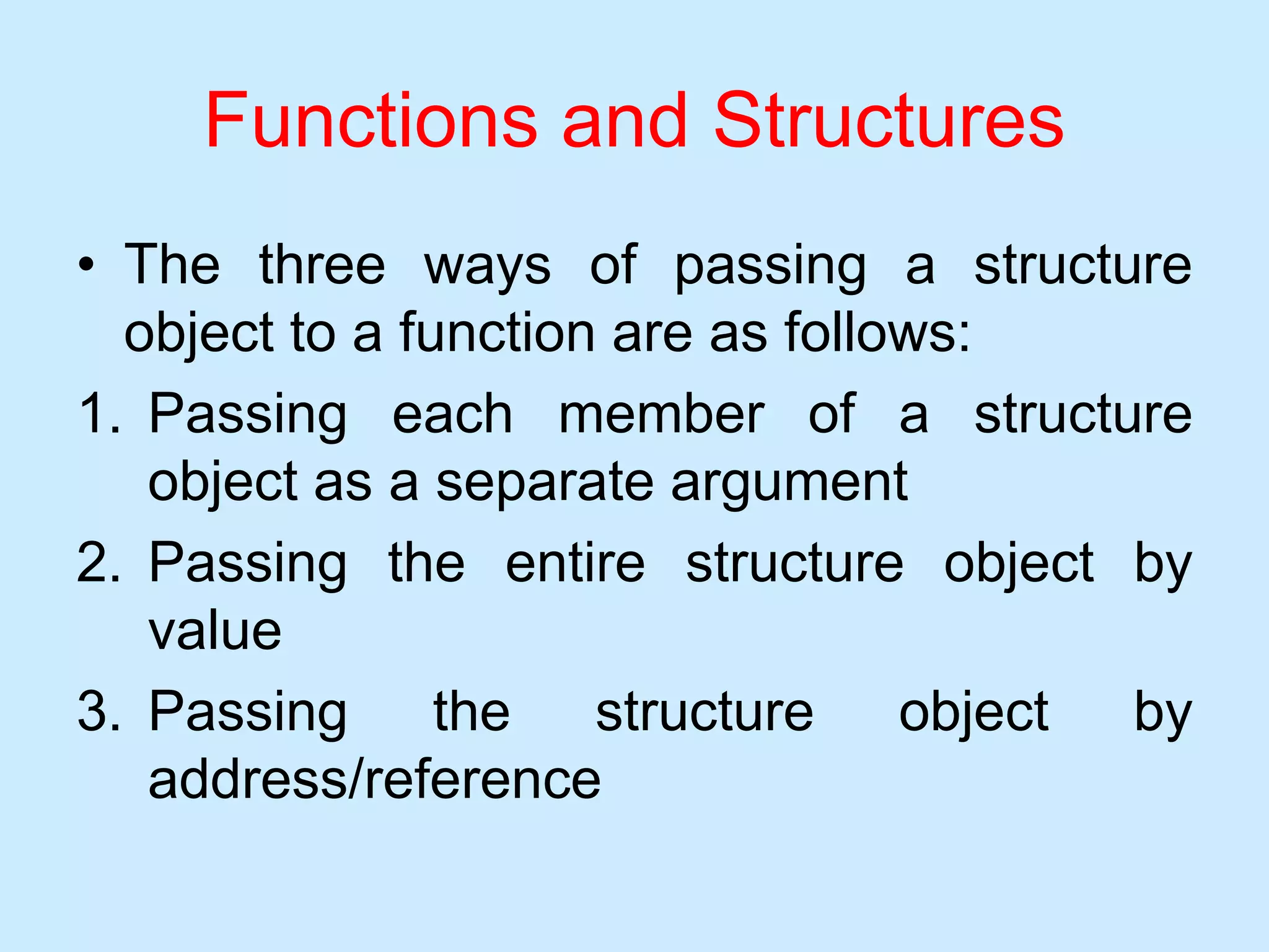 Functions and Structures
• The three ways of passing a structure
object to a function are as follows:
1. Passing each member of a structure
object as a separate argument
2. Passing the entire structure object by
value
3. Passing the structure object by
address/reference
 