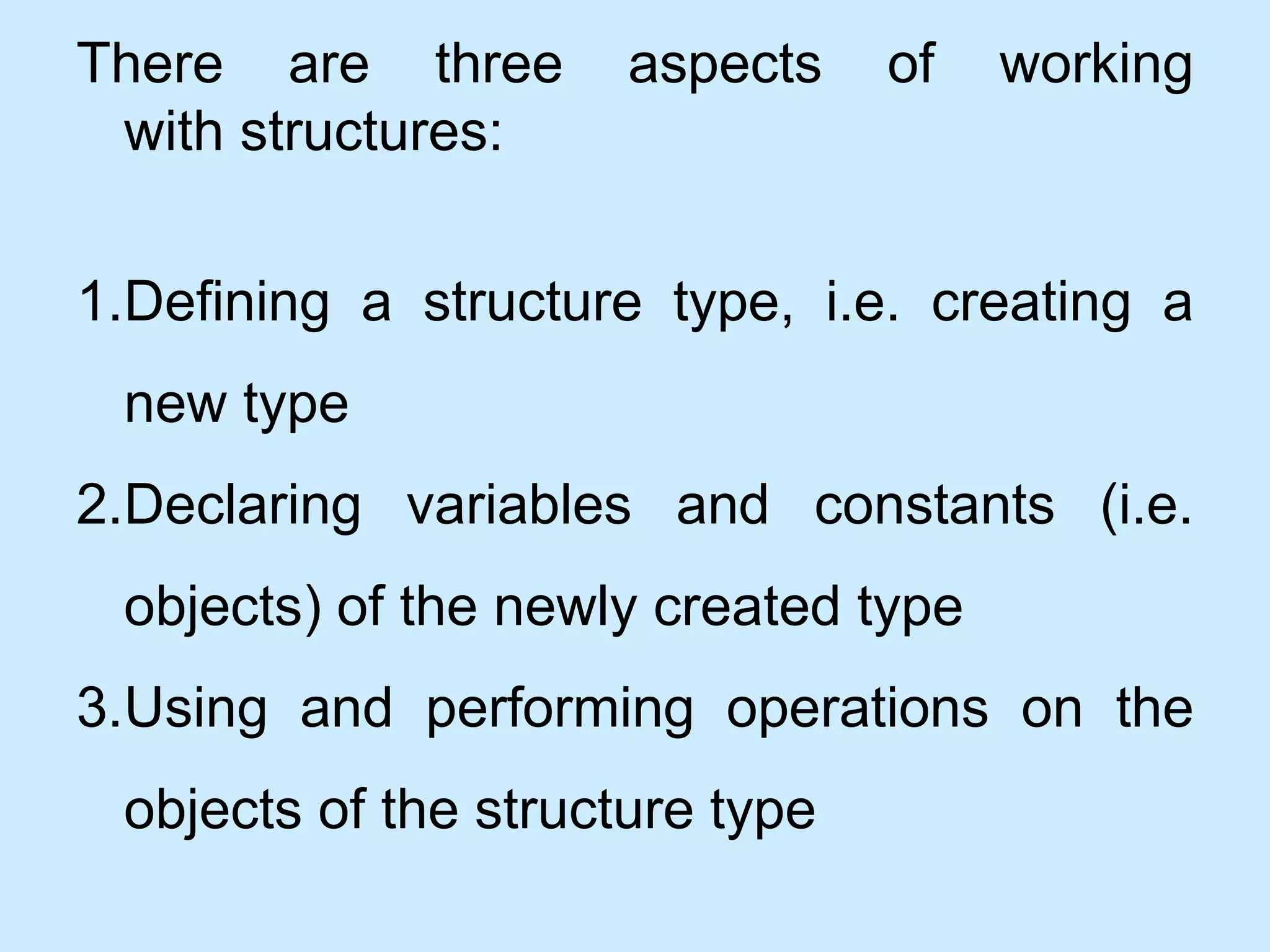 There are three aspects of working
with structures:
1.Defining a structure type, i.e. creating a
new type
2.Declaring variables and constants (i.e.
objects) of the newly created type
3.Using and performing operations on the
objects of the structure type
 