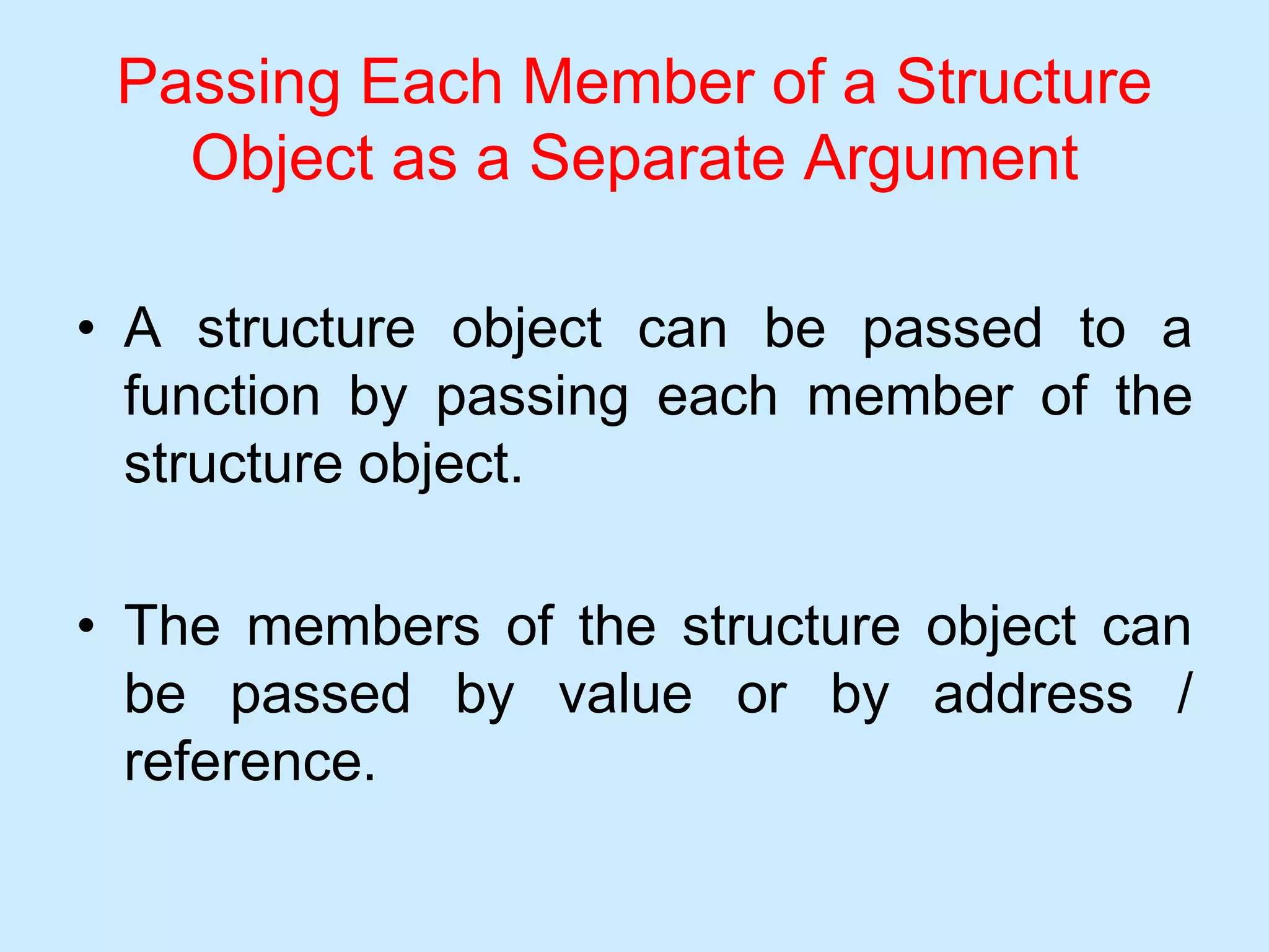Passing Each Member of a Structure
Object as a Separate Argument
• A structure object can be passed to a
function by passing each member of the
structure object.
• The members of the structure object can
be passed by value or by address /
reference.
 
