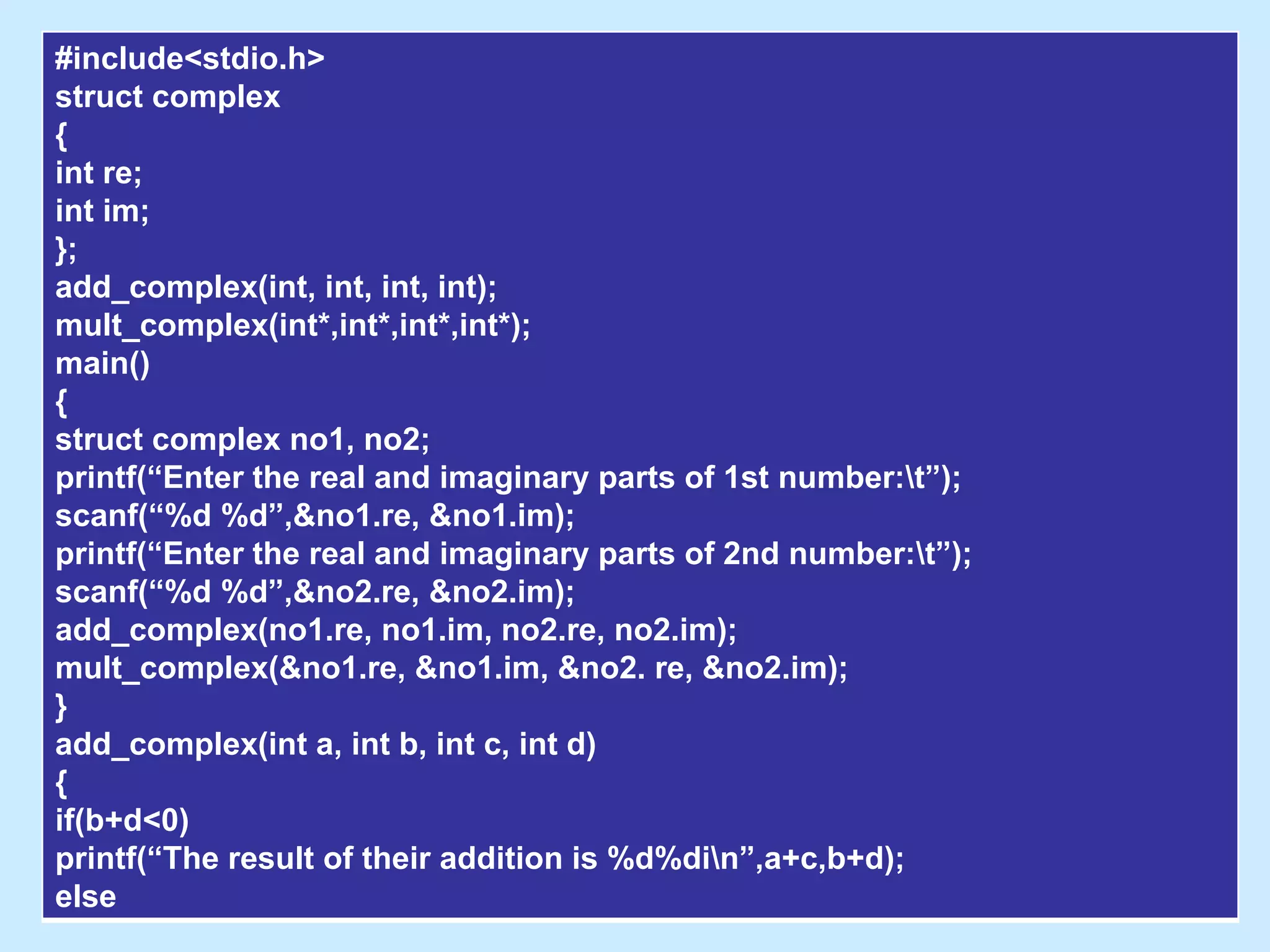 #include<stdio.h>
struct complex
{
int re;
int im;
};
add_complex(int, int, int, int);
mult_complex(int*,int*,int*,int*);
main()
{
struct complex no1, no2;
printf(“Enter the real and imaginary parts of 1st number:t”);
scanf(“%d %d”,&no1.re, &no1.im);
printf(“Enter the real and imaginary parts of 2nd number:t”);
scanf(“%d %d”,&no2.re, &no2.im);
add_complex(no1.re, no1.im, no2.re, no2.im);
mult_complex(&no1.re, &no1.im, &no2. re, &no2.im);
}
add_complex(int a, int b, int c, int d)
{
if(b+d<0)
printf(“The result of their addition is %d%din”,a+c,b+d);
else
 