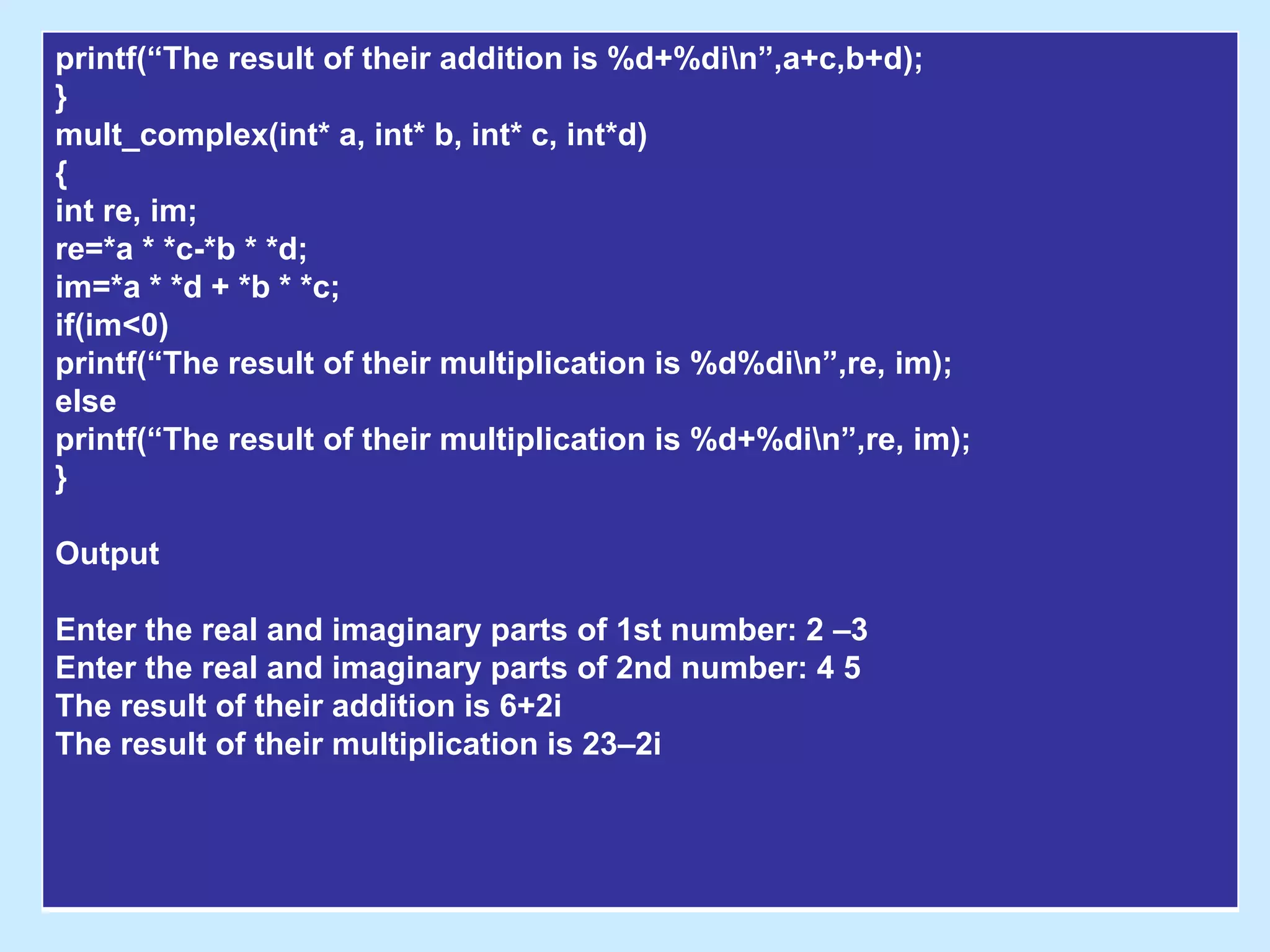 printf(“The result of their addition is %d+%din”,a+c,b+d);
}
mult_complex(int* a, int* b, int* c, int*d)
{
int re, im;
re=*a * *c-*b * *d;
im=*a * *d + *b * *c;
if(im<0)
printf(“The result of their multiplication is %d%din”,re, im);
else
printf(“The result of their multiplication is %d+%din”,re, im);
}
Output
Enter the real and imaginary parts of 1st number: 2 –3
Enter the real and imaginary parts of 2nd number: 4 5
The result of their addition is 6+2i
The result of their multiplication is 23–2i
 