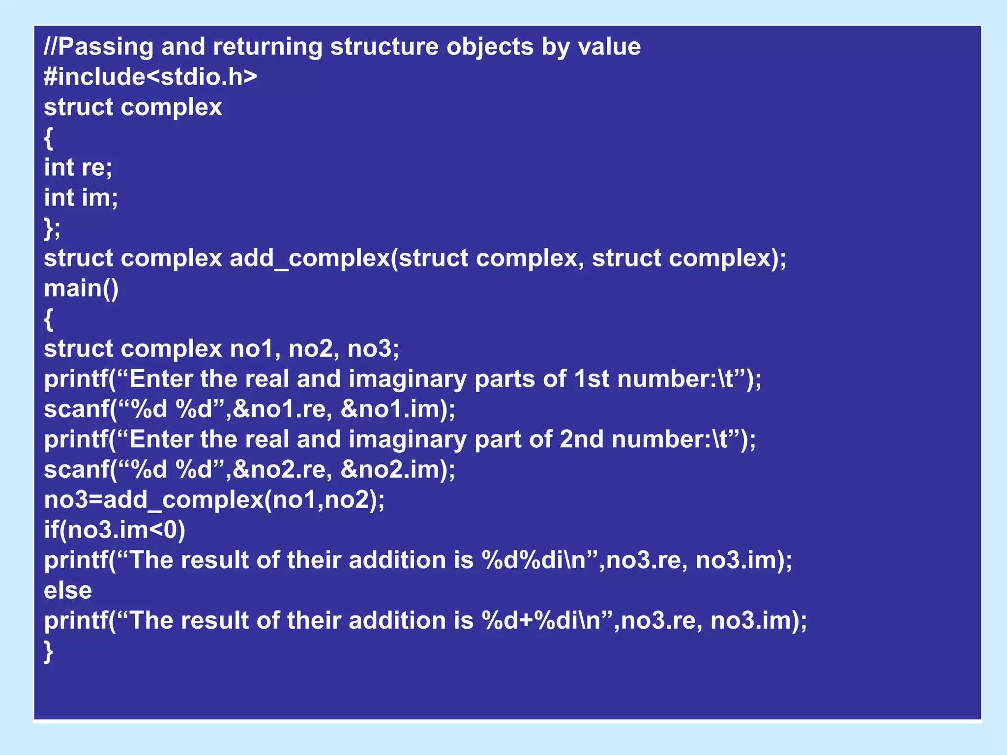 //Passing and returning structure objects by value
#include<stdio.h>
struct complex
{
int re;
int im;
};
struct complex add_complex(struct complex, struct complex);
main()
{
struct complex no1, no2, no3;
printf(“Enter the real and imaginary parts of 1st number:t”);
scanf(“%d %d”,&no1.re, &no1.im);
printf(“Enter the real and imaginary part of 2nd number:t”);
scanf(“%d %d”,&no2.re, &no2.im);
no3=add_complex(no1,no2);
if(no3.im<0)
printf(“The result of their addition is %d%din”,no3.re, no3.im);
else
printf(“The result of their addition is %d+%din”,no3.re, no3.im);
}
 