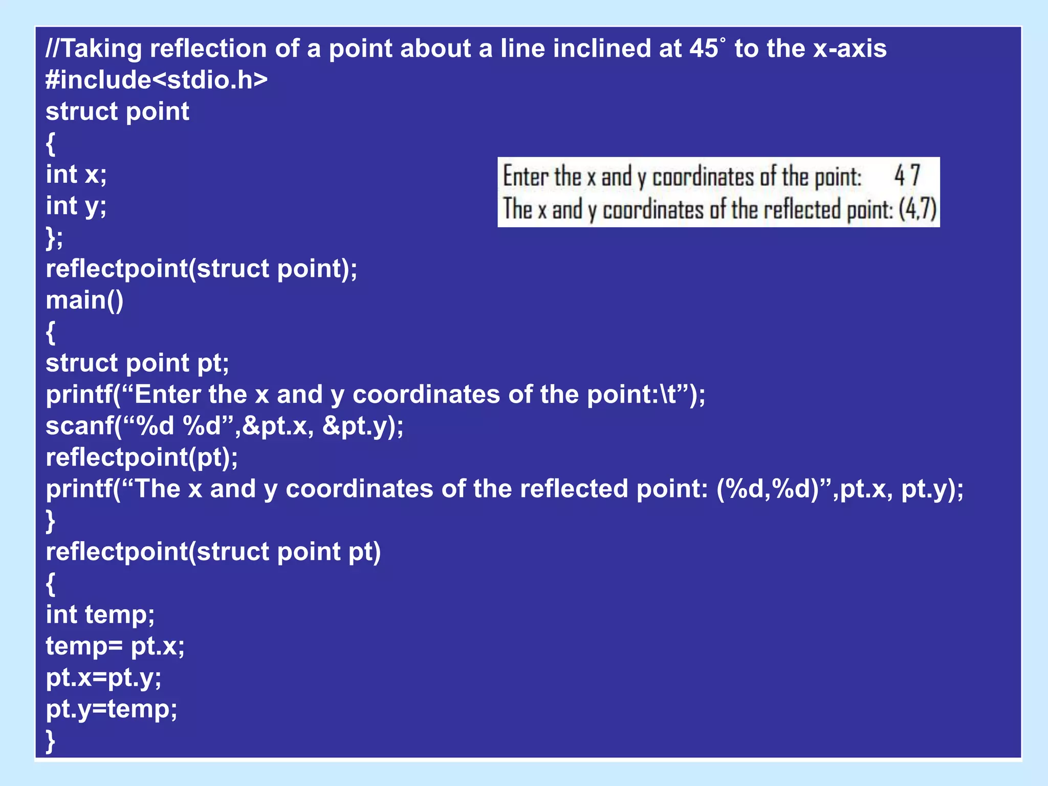 //Taking reflection of a point about a line inclined at 45˚ to the x-axis
#include<stdio.h>
struct point
{
int x;
int y;
};
reflectpoint(struct point);
main()
{
struct point pt;
printf(“Enter the x and y coordinates of the point:t”);
scanf(“%d %d”,&pt.x, &pt.y);
reflectpoint(pt);
printf(“The x and y coordinates of the reflected point: (%d,%d)”,pt.x, pt.y);
}
reflectpoint(struct point pt)
{
int temp;
temp= pt.x;
pt.x=pt.y;
pt.y=temp;
}
 