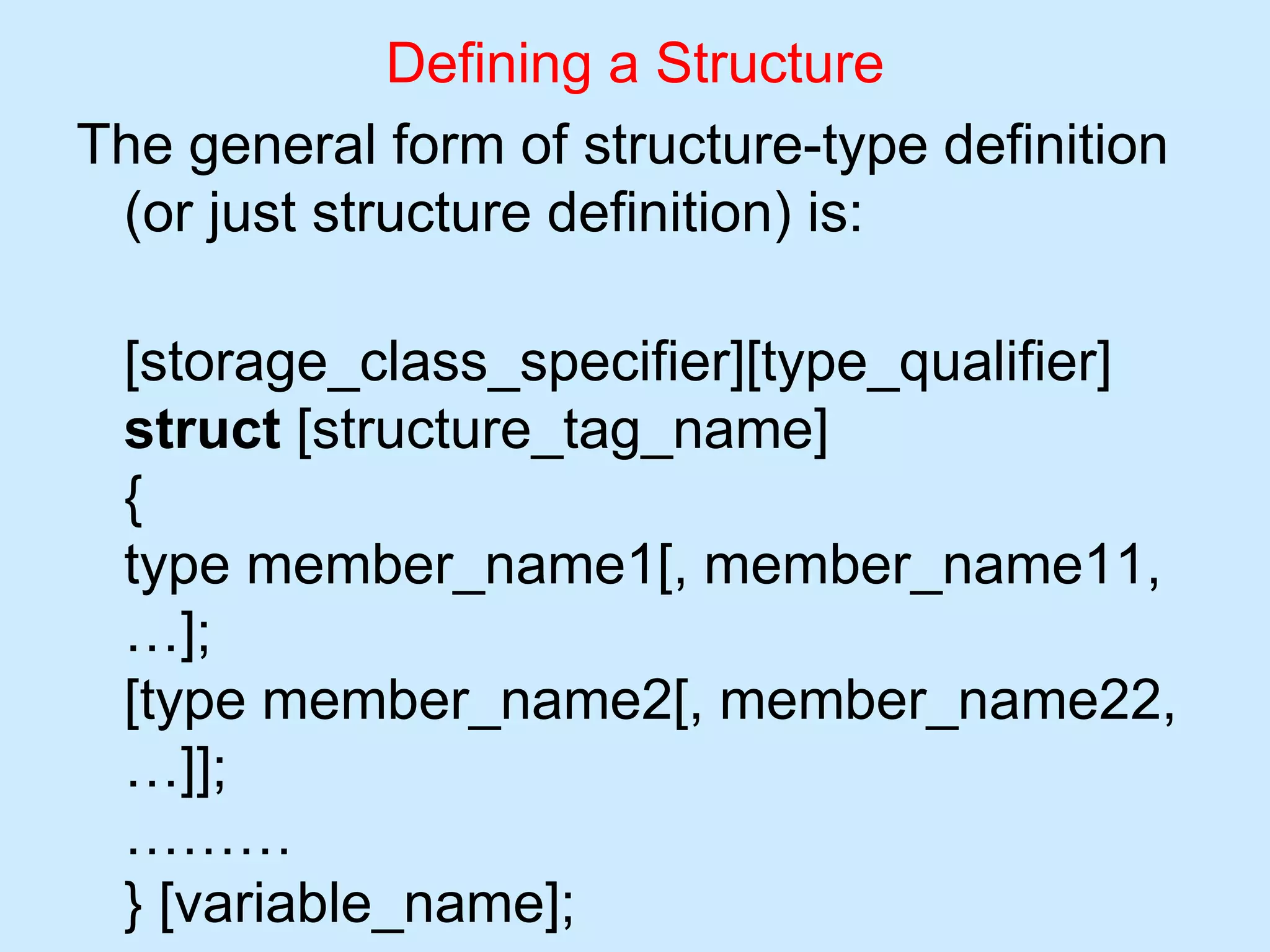 Defining a Structure
The general form of structure-type definition
(or just structure definition) is:
[storage_class_specifier][type_qualifier]
struct [structure_tag_name]
{
type member_name1[, member_name11,
…];
[type member_name2[, member_name22,
…]];
………
} [variable_name];
 