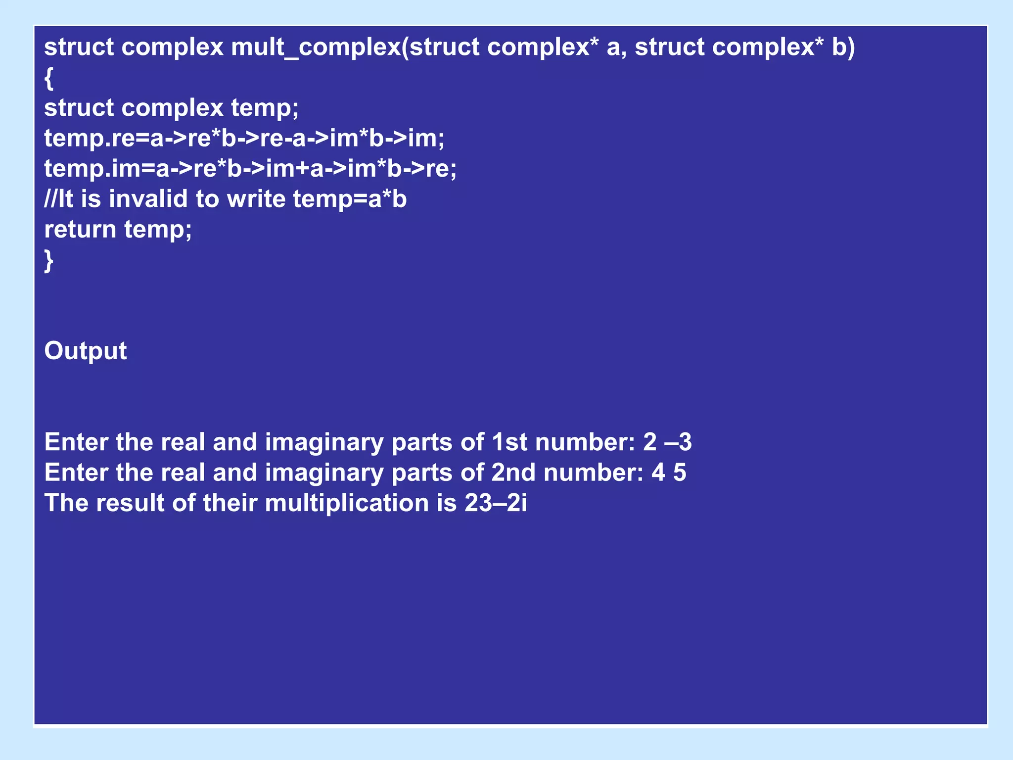 struct complex mult_complex(struct complex* a, struct complex* b)
{
struct complex temp;
temp.re=a->re*b->re-a->im*b->im;
temp.im=a->re*b->im+a->im*b->re;
//It is invalid to write temp=a*b
return temp;
}
Output
Enter the real and imaginary parts of 1st number: 2 –3
Enter the real and imaginary parts of 2nd number: 4 5
The result of their multiplication is 23–2i
 