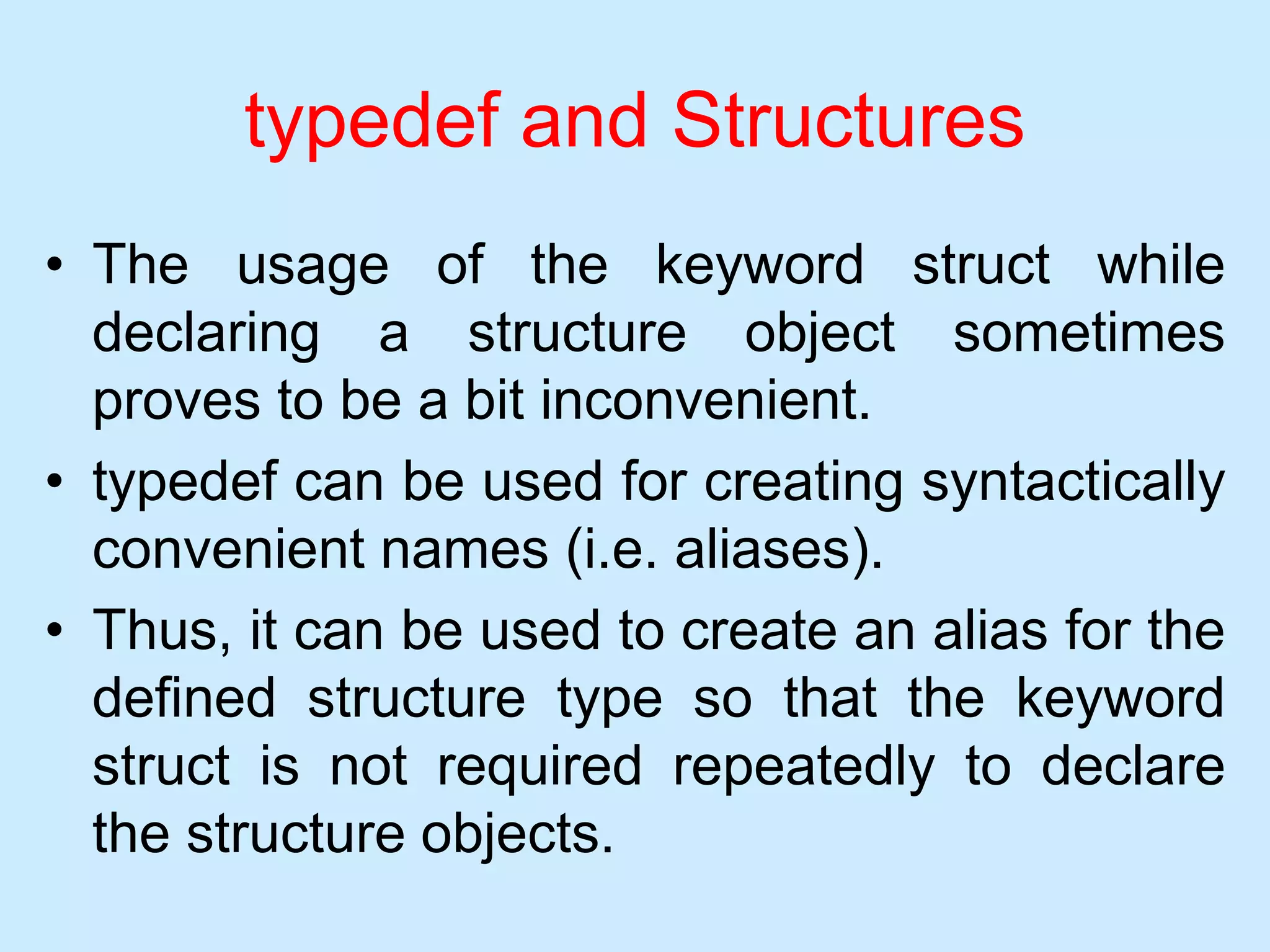 typedef and Structures
• The usage of the keyword struct while
declaring a structure object sometimes
proves to be a bit inconvenient.
• typedef can be used for creating syntactically
convenient names (i.e. aliases).
• Thus, it can be used to create an alias for the
defined structure type so that the keyword
struct is not required repeatedly to declare
the structure objects.
 