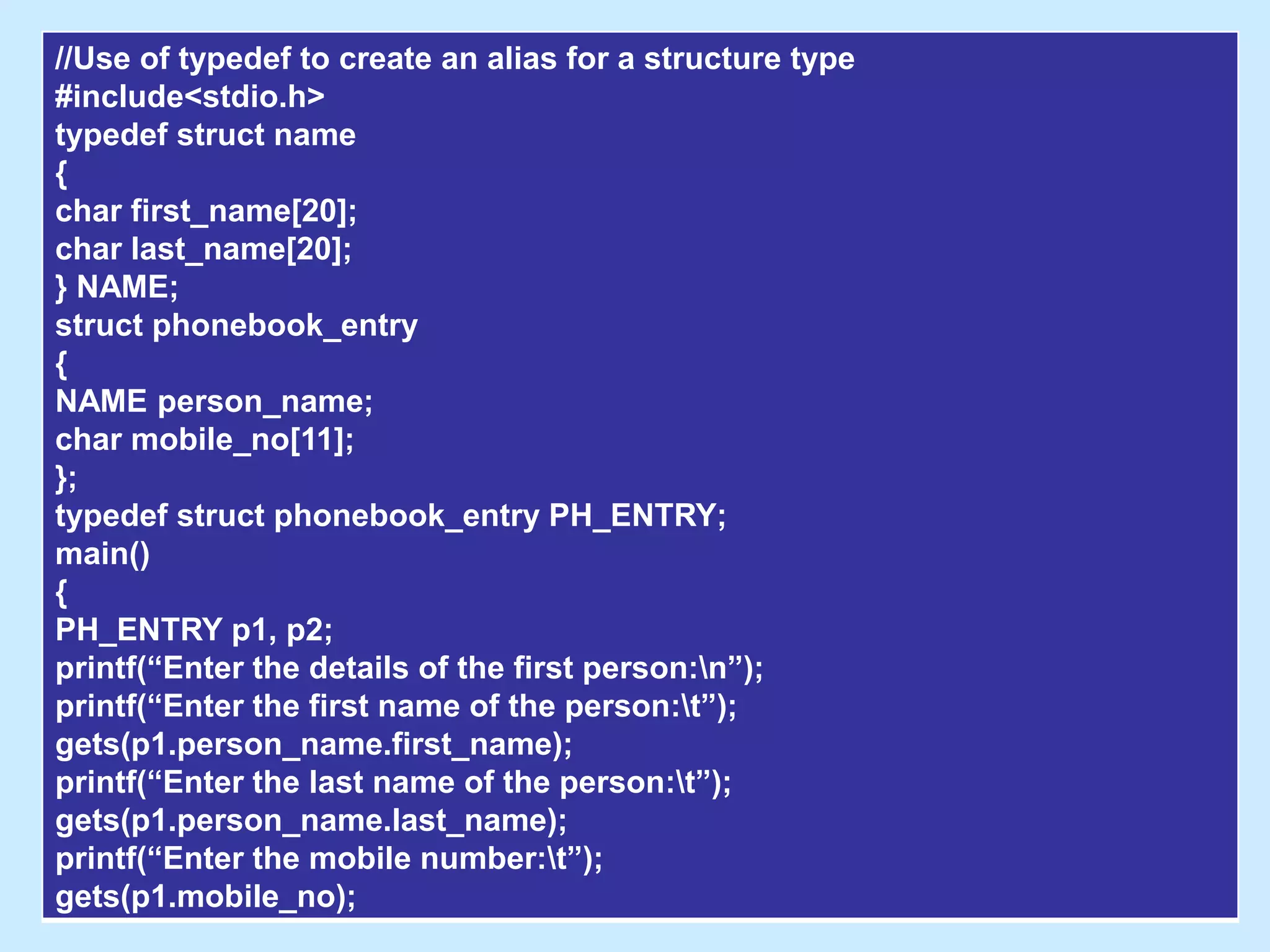 //Use of typedef to create an alias for a structure type
#include<stdio.h>
typedef struct name
{
char first_name[20];
char last_name[20];
} NAME;
struct phonebook_entry
{
NAME person_name;
char mobile_no[11];
};
typedef struct phonebook_entry PH_ENTRY;
main()
{
PH_ENTRY p1, p2;
printf(“Enter the details of the first person:n”);
printf(“Enter the first name of the person:t”);
gets(p1.person_name.first_name);
printf(“Enter the last name of the person:t”);
gets(p1.person_name.last_name);
printf(“Enter the mobile number:t”);
gets(p1.mobile_no);
 